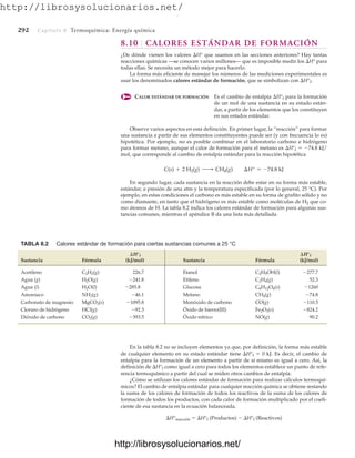 http://librosysolucionarios.net/
292 Capítulo 8 Termoquímica: Energía química
8.10 CALORES ESTÁNDAR DE FORMACIÓN
¿De dónde vienen los valores H° que usamos en las secciones anteriores? Hay tantas
reacciones químicas —se conocen varios millones— que es imposible medir los H° para
todas ellas. Se necesita un método mejor para hacerlo.
La forma más eficiente de manejar los números de las mediciones experimentales es
usar los denominados calores estándar de formación, que se simbolizan con H°f.
CALOR ESTÁNDAR DE FORMACIÓN Es el cambio de entalpía H°f para la formación
de un mol de una sustancia en su estado están-
dar, a partir de los elementos que los constituyen
en sus estados estándar.
Observe varios aspectos en esta definición. En primer lugar, la “reacción” para formar
una sustancia a partir de sus elementos constituyentes puede ser (y con frecuencia lo es)
hipotética. Por ejemplo, no es posible combinar en el laboratorio carbono e hidrógeno
para formar metano, aunque el calor de formación para el metano es H°f  74.8 kJ/
mol, que corresponde al cambio de entalpía estándar para la reacción hipotética
En segundo lugar, cada sustancia en la reacción debe estar en su forma más estable,
estándar, a presión de una atm y la temperatura especificada (por lo general, 25 °C). Por
ejemplo, en estas condiciones el carbono es más estable en su forma de grafito sólido y no
como diamante, en tanto que el hidrógeno es más estable como moléculas de H2 que co-
mo átomos de H. La tabla 8.2 indica los calores estándar de formación para algunas sus-
tancias comunes, mientras el apéndice B da una lista más detallada.
C(s) + 2 H2(g) ¡ CH4(g) ¢H° = -74.8 kJ
TABLA 8.2 Calores estándar de formación para ciertas sustancias comunes a 25 °C
Sustancia Fórmula (kJ/mol) Sustancia Fórmula (kJ/mol)
Acetileno 226.7 Etanol
Agua (g) Etileno 52.3
Agua (l) Glucosa
Amoniaco Metano
Carbonato de magnesio Monóxido de carbono CO(g)
Cloruro de hidrógeno HCl(g) Óxido de hierro(III)
Dióxido de carbono Óxido nítrico NO(g) 90.2
-393.5
CO2(g)
-824.2
Fe2O3(s)
-92.3
-110.5
-1095.8
MgCO3(s)
-74.8
CH4(g)
-46.1
NH3(g)
-1260
C6H12O6(s)
-285.8
H2O(l)
C2H4(g)
-241.8
H2O(g)
-277.7
C2H5OH(l)
C2H2(g)
¢H°f
¢H°f
En la tabla 8.2 no se incluyen elementos ya que, por definición, la forma más estable
de cualquier elemento en su estado estándar tiene H°f  0 kJ. Es decir, el cambio de
entalpía para la formación de un elemento a partir de sí mismo es igual a cero. Así, la
definición de H°f como igual a cero para todos los elementos establece un punto de refe-
rencia termoquímico a partir del cual se miden otros cambios de entalpía.
¿Cómo se utilizan los calores estándar de formación para realizar cálculos termoquí-
micos? El cambio de entalpía estándar para cualquier reacción química se obtiene restando
la suma de los calores de formación de todos los reactivos de la suma de los calores de
formación de todos los productos, con cada calor de formación multiplicado por el coefi-
ciente de esa sustancia en la ecuación balanceada.
H°reacción  H°f (Productos)  H°f (Reactivos)
www.FreeLibros.org
.
http://librosysolucionarios.net/
http://librosysolucionarios.net/
 