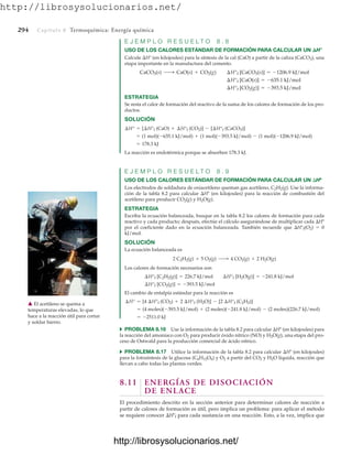 http://librosysolucionarios.net/
294 Capítulo 8 Termoquímica: Energía química
E J E M P L O R E S U E L T O 8 . 8
USO DE LOS CALORES ESTÁNDAR DE FORMACIÓN PARA CALCULAR UN H°
Calcule H° (en kilojoules) para la síntesis de la cal (CaO) a partir de la caliza (CaCO3), una
etapa importante en la manufactura del cemento.
ESTRATEGIA
Se resta el calor de formación del reactivo de la suma de los calores de formación de los pro-
ductos.
SOLUCIÓN
La reacción es endotérmica porque se absorben 178.3 kJ.
E J E M P L O R E S U E L T O 8 . 9
USO DE LOS CALORES ESTÁNDAR DE FORMACIÓN PARA CALCULAR UN Hº
Los electrodos de soldadura de oxiacetileno queman gas acetileno, C2H2(g). Use la informa-
ción de la tabla 8.2 para calcular Hº (en kilojoules) para la reacción de combustión del
acetileno para producir CO2(g) y H2O(g).
ESTRATEGIA
Escriba la ecuación balanceada, busque en la tabla 8.2 los calores de formación para cada
reactivo y cada producto; después, efectúe el cálculo asegurándose de multiplicar cada Hº
por el coeficiente dado en la ecuación balanceada. También recuerde que H°f(O2)  0
kJ/mol.
SOLUCIÓN
La ecuación balanceada es
Los calores de formación necesarios son
El cambio de entalpía estándar para la reacción es
쑺 PROBLEMA 8.16 Use la información de la tabla 8.2 para calcular Hº (en kilojoules) para
la reacción del amoniaco con O2 para producir óxido nítrico (NO) y H2O(g), una etapa del pro-
ceso de Ostwald para la producción comercial de ácido nítrico.
쑺 PROBLEMA 8.17 Utilice la información de la tabla 8.2 para calcular Hº (en kilojoules)
para la fotosíntesis de la glucosa (C6H12O6) y O2 a partir del CO2 y H2O líquida, reacción que
llevan a cabo todas las plantas verdes.
8.11 ENERGÍAS DE DISOCIACIÓN
DE ENLACE
El procedimiento descrito en la sección anterior para determinar calores de reacción a
partir de calores de formación es útil, pero implica un problema: para aplicar el método
se requiere conocer Hºf para cada sustancia en una reacción. Esto, a la vez, implica que
= -2511.0 kJ
= (4 moles)(-393.5 kJ/mol) + (2 moles)(-241.8 kJ/mol) - (2 moles)(226.7 kJ/mol)
¢H° = [4 ¢H°f (CO2) + 2 ¢H°f (H2O)] - [2 ¢H°f (C2H2)]
¢H°f [CO2(g)] = -393.5 kJ/mol
¢H°f [C2H2(g)] = 226.7 kJ/mol ¢H°f [H2O(g)] = -241.8 kJ/mol
2 C2H2(g) + 5 O2(g) ¡ 4 CO2(g) + 2 H2O(g)
= 178.3 kJ
= (1 mol)(-635.1 kJ/mol) + (1 mol)(-393.5 kJ/mol) - (1 mol)(-1206.9 kJ/mol)
¢H° = [¢H°f (CaO) + ¢H°f (CO2)] - [¢H°f (CaCO3)]
¢H°f [CO2(g)] = -393.5 kJ/mol
¢H°f [CaO(s)] = -635.1 kJ/mol
CaCO3(s) ¡ CaO(s) + CO2(g) ¢H°f [CaCO3(s)] = -1206.9 kJ/mol
䉱 El acetileno se quema a
temperaturas elevadas, lo que
hace a la reacción útil para cortar
y soldar hierro.
www.FreeLibros.org
http://librosysolucionarios.net/
http://librosysolucionarios.net/
 