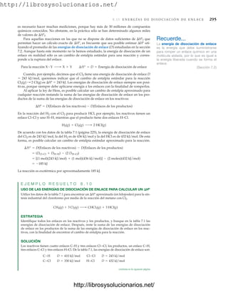 http://librosysolucionarios.net/
8.11 E N E R G Í A S D E D I S O C I A C I Ó N D E E N L A C E 295
es necesario hacer muchas mediciones, porque hay más de 30 millones de compuestos
químicos conocidos. No obstante, en la práctica sólo se han determinado algunos miles
de valores de Hºf.
Para aquellas reacciones en las que no se dispone de datos suficientes de Hºf que
permitan hacer un cálculo exacto de Hº, es frecuente que sea posible estimar Hº uti-
lizando el promedio de las energías de disociación de enlace (D) estudiadas en la sección
7.2. Aunque hasta este momento no la hemos estudiado, la energía de disociación de un
enlace en realidad sólo es un cambio de entalpía estándar para una reacción y corres-
ponde a la ruptura del enlace.
Cuando, por ejemplo, decimos que el Cl2 tiene una energía de disociación de enlace D
 243 kJ/mol, queremos indicar que el cambio de entalpía estándar para la reacción
2 Cl(g) es Hº  243 kJ. Las energías de disociación de enlace siempre son posi-
tivas, porque siempre debe aplicarse energía a los enlaces con la finalidad de romperlos.
Al aplicar la ley de Hess, es posible calcular un cambio de entalpía aproximado para
cualquier reacción restando la suma de las energías de disociación de enlace en los pro-
ductos de la suma de las energías de disociación de enlace en los reactivos:
Hº  D(Enlaces de los reactivos)  D(Enlaces de los productos)
En la reacción del H2 con el Cl2 para producir HCl, por ejemplo, los reactivos tienen un
enlace Cl–Cl y uno H–H, mientras que el producto tiene dos enlaces H–Cl.
De acuerdo con los datos de la tabla 7.1 (página 225), la energía de disociación de enlace
del Cl2 es de 243 kJ/mol, la del H2 es de 436 kJ/mol y la del HCl es de 432 kJ/mol. De esta
forma, es posible calcular un cambio de entalpía estándar aproximado para la reacción.
La reacción es exotérmica por aproximadamente 185 kJ.
E J E M P L O R E S U E L T O 8 . 1 0
USO DE LAS ENERGÍAS DE DISOCIACIÓN DE ENLACE PARA CALCULAR UN Hº
Utilice los datos de la tabla 7.1 para encontrar un Hº aproximado (en kilojoules) para la sín-
tesis industrial del cloroformo por medio de la reacción del metano con Cl2.
ESTRATEGIA
Identifique todos los enlaces en los reactivos y los productos, y busque en la tabla 7.1 las
energías de disociación de enlace. Después, reste la suma de las energías de disociación
de enlace en los productos de la suma de las energías de disociación de enlace en los reac-
tivos, con la finalidad de encontrar el cambio de entalpía para la reacción.
SOLUCIÓN
Los reactivos tienen cuatro enlaces C–H y tres enlaces Cl-–Cl; los productos, un enlace C–H,
tres enlaces C–Cl y tres enlaces H–Cl. De la tabla 7.1, las energías de disociación de enlace son:
C–Cl D = 330 kJ/mol H–Cl D = 432 kJ/mol
C–H D = 410 kJ/mol Cl–Cl D = 243 kJ/mol
CH4(g) + 3 Cl2(g) ¡ CHCl3(g) + 3 HCl(g)
= -185 kJ
= [(1 mol)(243 kJ/mol) + (1 mol)(436 kJ/mol)] - (2 moles)(432 kJ/mol)
= (DCl–Cl + DH–H) - (2 DH–Cl)
¢H° = D(Enlaces de los reactivos) - D(Enlaces de los productos)
H2(g) + Cl2(g) ¡ 2 HCl(g)
Cl2(g) :
Para la reacción X-Y ¡ X + Y ¢H° = D = Energía de disociación de enlace
Recuerde...
La energía de disociación de enlace
es la energía que debe suministrarse
para romper un enlace químico en una
molécula aislada, por lo que es igual a
la energía liberada cuando se forma el
enlace.
(Sección 7.2)
continúa en la siguiente página
www.FreeLibros.org
.
http://librosysolucionarios.net/
http://librosysolucionarios.net/
 