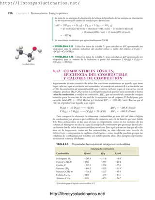 http://librosysolucionarios.net/
296 Capítulo 8 Termoquímica: Energía química
La resta de las energías de disociación del enlace del producto de las energías de disociación
de los reactivos da el cambio de entalpía para la reacción:
La reacción es exotérmica por aproximadamente 330 kJ.
쑺 PROBLEMA 8.18 Utilice los datos de la tabla 7.1 para calcular un Hº aproximado (en
kilojoules) para la síntesis industrial del alcohol etílico a partir del etileno:
쑺 PROBLEMA 8.19 Utilice los datos de la tabla 7.1 para calcular un Hº aproximado (en
kilojoules) para la síntesis de la hidracina a partir del amoniaco:
8.12 COMBUSTIBLES FÓSILES,
EFICIENCIA DEL COMBUSTIBLE
Y CALORES DE COMBUSTIÓN
Seguramente la más conocida de todas las reacciones exotérmicas es aquella que tiene
lugar cada vez que se enciende un termostato, se maneja un automóvil o se enciende un
cerillo: la combustión de un combustible que contiene carbono y que, al reaccionar con el
oxígeno, produce H2O, CO2 y calor. La energía liberada al quemar una sustancia se llama
calor de combustión, o entalpía de combustión, Hºc, que es tan sólo el cambio de entalpía
estándar para la reacción de un mol de la sustancia con el oxígeno. El hidrógeno, por
ejemplo, tiene Hºc  285.8 kJ/mol y el metano, Hºc  890.3 kJ/mol. Observe que el
H2O en el producto es líquido y no vapor.
Para comparar la eficiencia de diferentes combustibles, es más útil calcular entalpías
de combustión por gramo o por mililitro de sustancia, en vez de hacerlo por mol (tabla
8.3). Para aplicaciones en las que el peso es importante, como en los motores de los
cohetes, el hidrógeno es ideal ya que su entalpía de combustión por gramo es la más ele-
vada entre las de todos los combustibles conocidos. Para aplicaciones en las que el volu-
men es lo importante, como en los automóviles, es más eficiente una mezcla de
hidrocarburos —compuestos de carbono e hidrógeno— como los de la gasolina, porque las
entalpías de combustión por mililitro son relativamente altas. Dos ejemplos representa-
tivos son el octano y el tolueno.
CH4(g) + 2 O2(g) ¡ CO2(g) + 2 H2O(l) ¢H°c = -890.3 kJ/mol
H2(g) + 1/2 O2(g) ¡ H2O(l) ¢H°c = -285.8 kJ/mol
2 HCl(g).
N2H4(g) +
2 NH3(g) + Cl2(g) :
C2H5OH(g).
H2O(g) :
C2H4(g) +
= -327 kJ
+ (3 moles)(432 kJ/mol) + (3 moles)(330 kJ/mol)]
= [(3 moles)(243 kJ/mol) + (4 moles)(410 kJ/mol)] - [(1 mol)(410 kJ/mol)
¢H° = [3 DCl–Cl + 4 DC–H] - [DC–H + 3 DH–Cl + 3 DC–Cl]
Alcohol etílico
TABLA 8.3 Propiedades termoquímicas de algunos combustibles
Entalpía de combustión
Combustible kJ/mol kJ/g kJ/mL
Hidrógeno,
Etanol,
Grafito, C
Metano,
Metanol,
Octano,
Tolueno,
*Calculada para el líquido comprimido a 0 ºC
-36.7
-42.3
-3910
C7H8
-33.6
-47.9
-5470
C8H18
-17.9
-22.7
-726.4
CH3OH
-30.8*
-55.5
-890.3
CH4
-73.8
-32.8
-393.5
-23.4
-29.7
-1367
C2H5OH
-9.9*
-141.8
-285.8
H2
www.FreeLibros.org
http://librosysolucionarios.net/
http://librosysolucionarios.net/
 
