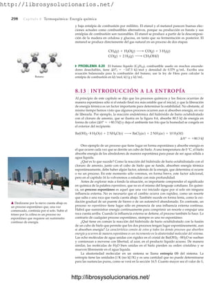 http://librosysolucionarios.net/
298 Capítulo 8 Termoquímica: Energía química
y baja entalpía de combustión por mililitro. El etanol y el metanol parecen buenas elec-
ciones actuales como combustibles alternativos, porque su producción es barata y sus
entalpías de combustión son razonables. El etanol se produce a partir de la descomposi-
ción de la madera en celulosa y glucosa, en tanto que su fermentación es posterior. El
metanol se produce directamente del gas natural en un proceso de dos etapas:
쑺 PROBLEMA 8.20 El butano líquido (C4H10), combustible usado en muchos encende-
dores desechables, tiene Hºf  147.5 kJ/mol y densidad de 0.579 g/mL. Escriba una
ecuación balanceada para la combustión del butano; use la ley de Hess para calcular la
entalpía de combustión en kJ/mol, kJ/g y kJ/mL.
8.13 INTRODUCCIÓN A LA ENTROPÍA
Al principio de este capítulo se dijo que los procesos químicos y los físicos ocurrían de
manera espontánea sólo si el estado final era más estable que el inicial, y que la liberación
de energía térmica es un factor importante para determinar la estabilidad. No obstante, al
mismo tiempo hemos visto que algunos procesos ocurren aun si absorben energía, en vez
de liberarla. Por ejemplo, la reacción endotérmica del hidróxido de bario octahidratado
con el cloruro de amonio, que se ilustra en la figura 8.6, absorbe 80.3 kJ de energía en
forma de calor (H°  80.3 kJ) y deja el ambiente tan frío que la humedad se congela en
el exterior del recipiente.
Otro ejemplo de un proceso que tiene lugar en forma espontánea y absorbe energía es
el que ocurre cada vez que se derrite un cubo de hielo. A una temperatura de 0 °C, el hielo
absorbe energía de los alrededores de manera espontánea para pasar de ser agua sólida a
agua líquida.
¿Qué es lo que sucede? Como la reacción del hidróxido de bario octahidratado con el
cloruro de amonio, junto con el cubo de hielo que se funde, absorben energía térmica
espontáneamente, debe haber algún factor, además de la energía, que determina si ocurre
o no un proceso. En este momento sólo veremos, en forma breve, este factor adicional,
pero en el capítulo 16 lo volveremos a estudiar con más profundidad.
Antes de explorar más a fondo la situación, es importante comprender el significado
en química de la palabra espontáneo, que no es el mismo del lenguaje cotidiano. En quími-
ca, un proceso espontáneo es aquel que una vez iniciado sigue por sí solo sin ninguna
influencia externa. No es necesario que el cambio ocurra con rapidez, como un resorte
que salta o una roca que rueda cuesta abajo. También sucede en forma lenta, como la oxi-
dación gradual de un puente de hierro o de un automóvil abandonado. En contraste, un
proceso no espontáneo tiene lugar sólo en presencia de una influencia externa continua.
Habrá que suministrar energía continuamente para comprimir un resorte o empujar una
roca cuesta arriba. Cuando la influencia externa se detiene, el proceso también lo hace. Lo
contrario de cualquier proceso espontáneo, siempre es uno no espontáneo.
¿Qué tiene en común la reacción del hidróxido de bario octahidratado con la fusión
de un cubo de hielo que permite que los dos procesos tengan lugar espontáneamente, aun
si absorben energía? La característica común de estos y todos los demás procesos que absorben
energía y ocurren de manera espontánea es un incremento en la aleatoriedad molecular del sistema.
Las ocho moléculas de agua unidas con rigidez en el cristal de Ba(OH)2
# 8H2O se sueltan
y comienzan a moverse con libertad, al azar, en el producto líquido acuoso. De manera
similar, las moléculas de H2O bien unidas en el hielo pierden su orden cristalino y se
mueven libremente en el agua líquida.
La aleatoriedad molecular en un sistema se llama entropía (S) del sistema. La
entropía tiene las unidades J/K (no kJ/K) y es una cantidad que no puede determinarse
para las sustancias puras, como se verá en la sección 16.5. Cuanto mayor sea el valor de S,
¢H° = +80.3 kJ
Ba(OH)2
# 8 H2O(s) + 2 NH4Cl(s) ¡ BaCl2(ac) + 2 NH3(ac) + 10 H2O(l)
CO(g) + 2 H2(g) ¡ CH3OH(l)
CH4(g) + H2O(g) ¡ CO(g) + 3 H2(g)
Butano
䉱 Deslizarse por la nieve cuesta abajo es
un proceso espontáneo que, una vez
comenzado, continúa por sí solo. Subir el
trineo por la colina es un proceso no
espontáneo que requiere un suministro
continuo de energía.
www.FreeLibros.org
.
http://librosysolucionarios.net/
http://librosysolucionarios.net/
 