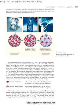 http://librosysolucionarios.net/
8.13 I N T R O D U C C I Ó N A L A E N T R O P Í A 299
Un cambio en la entropía se representa como S  Sfinal  Sinicial. Cuando la aleatoriedad
se incrementa, como sucede cuando reacciona el hidróxido de bario octahidratado o el
hielo se derrite, S tiene un valor positivo porque Sfinal  Sinicial. La reacción del Ba(OH)2
# 8H2O(s) con el NH4Cl(s) tiene S°  428 J/K y la fusión del hielo tiene S°  22.0
J/(K # mol). Cuando la aleatoriedad disminuye, S es negativa porque Sfinal Sinicial. El
congelamiento del agua, por ejemplo, tiene S°  22.0 J/(K # mol). (Como sucede con
H°, el subíndice ° se utiliza en S° para hacer referencia al cambio de entropía en una
reacción en la que todos los productos y los reactivos están en sus estados estándar.)
Así, hay dos factores que determinan la espontaneidad de un cambio químico o uno
físico en el sistema: una liberación o absorción de energía (H) y un incremento o una dis-
minución de la aleatoriedad molecular (S). Para decidir si un proceso es espontáneo
deben tomarse en cuenta los cambios tanto de la entalpía como de la entropía:
PROCESO ESPONTÁNEO Lo favorece la disminución de H (H es negativo)
Lo favorece el incremento de S (S es positivo)
PROCESO NO ESPONTÁNEO Lo favorece el incremento de H (H es positivo)
Lo favorece la disminución de S (S es negativo)
Observe que no se requiere que los dos factores operen en la misma dirección. Así, es
posible que a un proceso lo desfavorezca la entalpía (H es endotérmico, positivo), pero
que a pesar de ello será espontáneo porque lo favorece mucho la entropía (S es positivo).
La fusión del hielo es uno de estos pro-
cesos, igual que la reacción del hidróxido de bario octahidratado con el cloruro de amonio
[¢H° = +6.01 kJ/mol; ¢S° = +22.0 J/(K # mol)]
Menos aleatoriedad,
menor entropía
Más aleatoriedad,
mayor entropía
Los gases poseen más
aleatoriedad y mayor
entropía que los líquidos.
Los líquidos tienen más
aleatoriedad y mayor
entropía que los sólidos
FIGURA 8.12
La entropía es una medida de la
aleatoriedad molecular.
mayor será la aleatoriedad molecular de las partículas en el sistema. Por ejemplo, los
gases tienen más aleatoriedad y mayor entropía que los líquidos, los cuales poseen más
aleatoriedad y entropía que los sólidos (figura 8.12).
www.FreeLibros.org
http://librosysolucionarios.net/
http://librosysolucionarios.net/
 