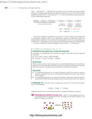 http://librosysolucionarios.net/
300 Capítulo 8 Termoquímica: Energía química
(H°  80.3 kJ; S°  428 J/K). En este último caso, tres moles de reactivos sólidos
producen 10 moles de agua líquida, dos moles de amoniaco acuoso y tres moles de iones
disueltos (un mol de Ba2
y dos moles de Cl
), y como consecuencia un gran incremen-
to de la aleatoriedad molecular.
3 moles de reactivos sólidos
Ba(OH)2 · 8 H2O(s) + 2 NH4Cl(s) BaCl2(ac) + 2 NH3(ac) + 10 H2O(l)
3 moles de
iones disueltos
⎧
⎨
⎩
2 moles de
moléculas
disueltas
10 moles de
moléculas
de agua líquida
ΔH = +80.3 kJ
ΔS = +428 J/K
Desfavorable
Favorable
A la inversa, también es posible que un proceso se vea favorecido por la entalpía (H
es exotérmico, negativo), pero no es espontáneo, porque lo desfavorece mucho la
entropía (S es negativo). La conversión del agua líquida en hielo no es espontánea por
arriba de 0 °C, por ejemplo, ya que el proceso resulta desfavorecido por la entropía [S°
 22.0 J/(K # mol)], aun cuando la entalpía lo favorece (H°  6.01 kJ/mol).
E J E M P L O R E S U E L T O 8 . 1 1
PRONÓSTICO DEL SIGNO DE S PARA UNA REACCIÓN
Pronostique si es probable que S° sea positivo o negativo para cada una de las siguientes
reacciones:
a)
b)
ESTRATEGIA
Observe cada reacción y trate de pronosticar si la aleatoriedad molecular se incrementa o
disminuye. Las reacciones que aumentan el número de moléculas gaseosas por lo general
tienen un S positivo, mientras que en aquellas que lo disminuyen es negativo.
SOLUCIÓN
a) La aleatoriedad molecular en el sistema disminuye cuando dos moles de reactivos
gaseosos se combinan para dar un mol de producto líquido, por lo que la reacción tiene
un S° negativo.
b) La aleatoriedad molecular en el sistema se incrementa cuando nueve moles de reactivos
gaseosos dan 10 moles de productos gaseosos, por lo que la reacción tiene un S° positivo.
쑺 PROBLEMA 8.21 El etano, C2H6, se prepara por medio de la reacción del acetileno,
C2H2, con el hidrógeno:
¿Esperaría que el S° para la reacción fuera positivo o negativo? Explique su respuesta.
PROBLEMA DE CONCEPTO CLAVE 8.22 ¿Qué es lo más probable para la reac-
ción representada en la siguiente ilustración, que tenga un valor de S° positivo o uno
negativo? Explique su respuesta.
C2H2(g) + 2 H2(g) ¡ C2H6(g)
2 C2H6(g) + 7 O2(g) : 4 CO2(g) + 6 H2O(g)
H2C=CH2(g) + Br2(g) : BrCH2CH2Br(l)
Reacción
www.FreeLibros.org
http://librosysolucionarios.net/
http://librosysolucionarios.net/
 