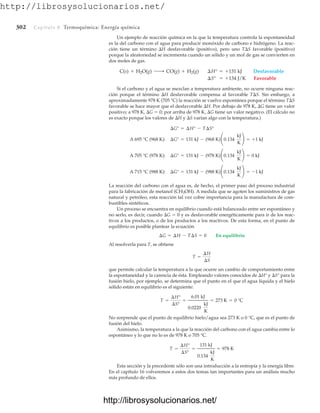 http://librosysolucionarios.net/
302 Capítulo 8 Termoquímica: Energía química
Un ejemplo de reacción química en la que la temperatura controla la espontaneidad
es la del carbono con el agua para producir monóxido de carbono e hidrógeno. La reac-
ción tiene un término H desfavorable (positivo), pero uno TS favorable (positivo)
porque la aleatoriedad se incrementa cuando un sólido y un mol de gas se convierten en
dos moles de gas.
Si el carbono y el agua se mezclan a temperatura ambiente, no ocurre ninguna reac-
ción porque el término H desfavorable compensa al favorable TS. Sin embargo, a
aproximadamente 978 K (705 °C) la reacción se vuelve espontánea porque el término TS
favorable se hace mayor que el desfavorable H. Por debajo de 978 K, G tiene un valor
positivo; a 978 K, G  0; por arriba de 978 K, G tiene un valor negativo. (El cálculo no
es exacto porque los valores de H y S varían algo con la temperatura.)
La reacción del carbono con el agua es, de hecho, el primer paso del proceso industrial
para la fabricación de metanol (CH3OH). A medida que se agoten los suministros de gas
natural y petróleo, esta reacción tal vez cobre importancia para la manufactura de com-
bustibles sintéticos.
Un proceso se encuentra en equilibrio cuando está balanceado entre ser espontáneo y
no serlo, es decir, cuando G  0 y es desfavorable energéticamente para ir de los reac-
tivos a los productos, o de los productos a los reactivos. De esta forma, en el punto de
equilibrio es posible plantear la ecuación
Al resolverla para T, se obtiene
que permite calcular la temperatura a la que ocurre un cambio de comportamiento entre
la espontaneidad y la carencia de ésta. Empleando valores conocidos de H° y S° para la
fusión hielo, por ejemplo, se determina que el punto en el que el agua líquida y el hielo
sólido están en equilibrio es el siguiente:
No sorprende que el punto de equilibrio hielo/agua sea 273 K o 0 °C, que es el punto de
fusión del hielo.
Asimismo, la temperatura a la que la reacción del carbono con el agua cambia entre lo
espontáneo y lo que no lo es de 978 K o 705 °C.
Esta sección y la precedente sólo son una introducción a la entropía y la energía libre.
En el capítulo 16 volveremos a estos dos temas tan importantes para un análisis mucho
más profundo de ellos.
T =
¢H°
¢S°
=
131 kJ
0.134
kJ
K
= 978 K
T =
¢H°
¢S°
=
6.01 kJ
0.0220
kJ
K
= 273 K = 0 °C
T =
¢H
¢S
¢G = ¢H - T¢S = 0 En equilibrio
A 715 °C (988 K): ¢G° = 131 kJ - (988 K)¢0.134
kJ
K
≤ = -1 kJ
A 705 °C (978 K): ¢G° = 131 kJ - (978 K)¢0.134
kJ
K
≤ = 0 kJ
A 695 °C (968 K): ¢G° = 131 kJ - (968 K)¢0.134
kJ
K
≤ = +1 kJ
¢G° = ¢H° - T¢S°
C(s) + H2O(g) ¡ CO(g) + H2(g) ¢H° = +131 kJ Desfavorable
¢S° = +134 J/K Favorable
www.FreeLibros.org
http://librosysolucionarios.net/
http://librosysolucionarios.net/
 