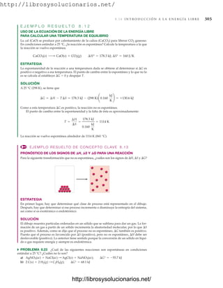 http://librosysolucionarios.net/
8.14 I N T R O D U C C I Ó N A L A E N E R G Í A L I B R E 303
E J E M P L O R E S U E L T O 8 . 1 2
USO DE LA ECUACIÓN DE LA ENERGÍA LIBRE
PARA CALCULAR UNA TEMPERATURA DE EQUILIBRIO
La cal (CaO) se produce por calentamiento de la caliza (CaCO3) para liberar CO2 gaseoso.
En condiciones estándar a 25 °C, ¿la reacción es espontánea? Calcule la temperatura a la que
la reacción se vuelve espontánea.
ESTRATEGIA
La espontaneidad de la reacción a una temperatura dada se obtiene al determinar si G es
positivo o negativo a esa temperatura. El punto de cambio entre lo espontáneo y lo que no lo
es se calcula al establecer G  0 y despejar T.
SOLUCIÓN
A 25 °C (298 K), se tiene que
Como a esta temperatura G es positivo, la reacción no es espontánea.
El punto de cambio entre la espontaneidad y la falta de ésta es aproximadamente:
La reacción se vuelve espontánea alrededor de 1114 K (841 °C).
EJEMPLO RESUELTO DE CONCEPTO CLAVE 8.13
PRONÓSTICO DE LOS SIGNOS DE H, S Y G PARA UNA REACCIÓN
Para la siguiente transformación que no es espontánea, ¿cuáles son los signos de H, S y G?
T =
¢H
¢S
=
178.3 kJ
0.160
kJ
K
= 1114 K
¢G = ¢H - T¢S = 178.3 kJ - (298 K)¢0.160
kJ
K
≤ = +130.6 kJ
CaCO3(s) ¡ CaO(s) + CO2(g) ¢H° = 178.3 kJ; ¢S° = 160 J/K
ESTRATEGIA
En primer lugar, hay que determinar qué clase de proceso está representado en el dibujo.
Después, hay que determinar si ese proceso incrementa o disminuye la entropía del sistema,
así como si es exotérmico o endotérmico.
SOLUCIÓN
El dibujo muestra partículas ordenadas en un sólido que se sublima para dar un gas. La for-
mación de un gas a partir de un sólido incrementa la aleatoriedad molecular, por lo que S
es positivo. Además, como se dijo que el proceso no es espontáneo, G también es positivo.
Puesto que el proceso es favorecido por S (positivo), pero no es espontáneo, H debe ser
desfavorable (positivo). Lo anterior tiene sentido porque la conversión de un sólido en líqui-
do o gas requiere energía y siempre es endotérmica.
쑺 PROBLEMA 8.23 ¿Cuál de las siguientes reacciones son espontáneas en condiciones
estándar a 25 °C? ¿Cuáles no lo son?
a)
b) 2 C(s) + 2 H2(g) : C2H4(g); ¢G° = 68.1 kJ
AgNO3(ac) + NaCl(ac) : AgCl(s) + NaNO3(ac); ¢G° = -55.7 kJ
www.FreeLibros.org
http://librosysolucionarios.net/
http://librosysolucionarios.net/
 