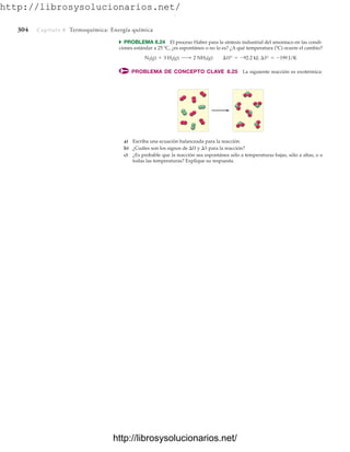 http://librosysolucionarios.net/
304 Capítulo 8 Termoquímica: Energía química
쑺 PROBLEMA 8.24 El proceso Haber para la síntesis industrial del amoniaco en las condi-
ciones estándar a 25 ºC, ¿es espontáneo o no lo es? ¿A qué temperatura (ºC) ocurre el cambio?
PROBLEMA DE CONCEPTO CLAVE 8.25 La siguiente reacción es exotérmica:
N2(g) + 3 H2(g) ¡ 2 NH3(g) ¢H° = -92.2 kJ; ¢S° = -199 J/K
a) Escriba una ecuación balanceada para la reacción.
b) ¿Cuáles son los signos de H y S para la reacción?
c) ¿Es probable que la reacción sea espontánea sólo a temperaturas bajas, sólo a altas, o a
todas las temperaturas? Explique su respuesta.
www.FreeLibros.org
.
http://librosysolucionarios.net/
http://librosysolucionarios.net/
 