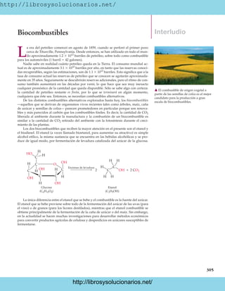 http://librosysolucionarios.net/
305
Interludio
Biocombustibles
L
a era del petróleo comenzó en agosto de 1859, cuando se perforó el primer pozo
cerca de Titusville, Pennsylvania. Desde entonces, se han utilizado en todo el mun-
do aproximadamente 1.2  1012
barriles de petróleo, sobre todo como combustible
para los automóviles (1 barril  42 galones).
Nadie sabe en realidad cuánto petróleo queda en la Tierra. El consumo mundial ac-
tual es de aproximadamente 3.1  1010
barriles por año, en tanto que las reservas conoci-
das recuperables, según las estimaciones, son de 1.1  1012
barriles. Esto significa que a la
tasa de consumo actual las reservas de petróleo que se conocen se agotarán aproximada-
mente en 35 años. Seguramente se descubrirán reservas adicionales, pero el ritmo de con-
sumo también aumentará en las décadas por venir, lo que hace que sea muy inexacto
cualquier pronóstico de la cantidad que queda disponible. Sólo se sabe algo con certeza:
la cantidad de petróleo restante es finita, por lo que se terminará en algún momento,
cualquiera que éste sea. Entonces, se necesitan combustibles alternativos.
De los distintos combustibles alternativos explorados hasta hoy, los biocombustibles
—aquellos que se derivan de organismos vivos recientes tales como árboles, maíz, caña
de azúcar y semillas de colza— parecen prometedores en particular porque son renova-
bles y más parecidos al carbón que los combustibles fósiles. Es decir, la cantidad de CO2
liberada al ambiente durante la manufactura y la combustión de un biocombustible es
similar a la cantidad de CO2 retirado del ambiente con la fotosíntesis durante el creci-
miento de las plantas.
Los dos biocombustibles que reciben la mayor atención en el presente son el etanol y
el biodiesel. El etanol (a veces llamado bioetanol, para aumentar su atractivo) es simple
alcohol etílico, la misma sustancia que se encuentra en las bebidas alcohólicas y se pro-
duce de igual modo, por fermentación de levadura catalizada del azúcar de la glucosa.
䉱 El combustible de origen vegetal a
partir de las semillas de colza es el mejor
candidato para la producción a gran
escala de biocombustibles.
H
O
C
H C
C C
C C
H
H
OH
H
H
OH
OH
H
HO
OH Enzimas de levadura
Etanol
(C2H5OH)
Glucosa
(C6H12O6)
C
H
H
H
C
H H
2 CO2

2 OH
La única diferencia entre el etanol que se bebe y el combustible es la fuente del azúcar.
El etanol que se bebe proviene sobre todo de la fermentación del azúcar de las uvas (para
el vino) o de granos (para los licores destilados), mientras que el etanol combustible se
obtiene principalmente de la fermentación de la caña de azúcar o del maíz. Sin embargo,
en la actualidad se hacen muchas investigaciones para desarrollar métodos económicos
para convertir productos agrícolas de celulosa y desperdicios en azúcares susceptibles de
fermentarse.
www.FreeLibros.org
http://librosysolucionarios.net/
http://librosysolucionarios.net/
 