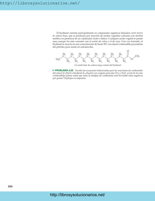 http://librosysolucionarios.net/
306
El biodiesel consiste principalmente en compuestos orgánicos llamados metil ésteres
de cadena larga, que se producen por reacción de aceites vegetales comunes con alcohol
metílico en presencia de un catalizador ácido o básico. Cualquier aceite vegetal se puede
usar, aunque los más comunes son el aceite de colza y el de soya. Una vez formado, el
biodiesel se mezcla en una concentración de hasta 30% con diesel combustible procedente
del petróleo para usarlo en automóviles.
CH3
H3C
H2
H2
H2
H2
H2
H2
H2
H2
H2
H2
H2
H2
H2
H2
H2
H2
O
C
C
Un metil éster de cadena larga común del biodiesel
C
C
C
C
C
C
C
C
C
C
C
C
C
C
C
O
쑺 PROBLEMA 8.26 Escriba las ecuaciones balanceadas para las reacciones de combustión
del etanol (C2H6O) y biodiesel (C19H38O2) con oxígeno para dar CO2 y H2O. ¿Cuál de los dos
combustibles piensa usted que tiene la entalpía de combustión más favorable (más negativa)
por gramo? Explique su respuesta.
www.FreeLibros.org
http://librosysolucionarios.net/
http://librosysolucionarios.net/
 