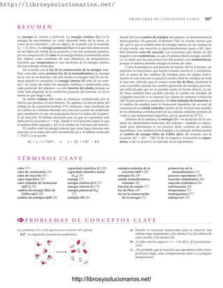 http://librosysolucionarios.net/
P R O B L E M A S D E C O N C E P T O S C L AV E 307
R E S U M E N
La energía es cinética o potencial. La energía cinética (EC) es la
energía de movimiento; su valor depende tanto de la masa, m,
como de la velocidad, v, de un objeto, de acuerdo con la ecuación
EC  (1/2)mv2. La energía potencial (EP) es la que está almacenada
en un objeto en virtud de su posición, o en una sustancia química,
por su composición. El calor es la energía térmica transmitida entre
dos objetos como resultado de una diferencia de temperatura,
mientras que temperatura es una medición de la energía cinética
del movimiento molecular.
De acuerdo con la ley de la conservación de la energía, tam-
bién conocida como primera ley de la termodinámica, la energía
no se crea ni se destruye. De esta forma, la energía total de un sis-
tema aislado es constante. La energía interna (E) total de un siste-
ma —la suma de todas las energías cinéticas y potenciales para
cada partícula del sistema— es una función de estado, porque su
valor sólo depende de la condición presente del sistema, no de la
forma en que llegó a ella.
Se define trabajo (w) como la distancia multiplicada por la
fuerza que produce el movimiento. En química, la mayor parte del
trabajo es de expansión (trabajo PV), realizado como resultado de
un cambio de volumen durante una reacción cuando las moléculas
que constituyen el aire son empujadas hacia los lados del recipien-
te de reacción. El trabajo efectuado por un gas en expansión está
dado por la ecuación w  PV, donde P es la presión contra la que
el sistema debe empujar y V es el cambio de volumen del sistema.
El cambio total de energía interna que tiene lugar durante una
reacción es la suma del calor transferido (q) y el trabajo realizado
(PV). La ecuación
¢E = q + (-P¢V) o q = ¢E + P¢V = ¢H
donde H es el cambio de entalpía del sistema, es fundamental en
termoquímica. En general, el término PV es mucho menor que
E, por lo que el cambio total de energía interna de un sistema en
el que ocurre una reacción es aproximadamente igual a H, tam-
bién llamado calor de reacción. Las reacciones que tienen un H
negativo son exotérmicas, ya que el sistema libera energía calorífi-
ca, en tanto que las reacciones con H positivo son endotérmicas,
porque el sistema absorbe energía en forma de calor.
Como la entalpía es una función de estado, H es el mismo, sin
importar la trayectoria que hayan tomado reactivos y productos.
Así, la suma de los cambios de entalpía para las etapas indivi-
duales en una reacción es igual al cambio total de entalpía de toda
la reacción, relación que se conoce como ley de Hess, mediante la
cual es posible calcular los cambios generales de entalpía para eta-
pas individuales que no se pueden medir en forma directa. La ley
de Hess también hace posible calcular el cambio de entalpía de
cualquier reacción si se conocen los calores de estándar formación
(H°f) para reactivos y productos. El calor estándar de formación es
el cambio de entalpía para la formación hipotética de un mol de
sustancia en su estado estándar a partir de las formas más estables
de los elementos constituyentes en sus estados estándar (presión de
1 atm y una temperatura específica, por lo general de 25 ºC).
Además de la entalpía, la entropía (S) —la medición de la can-
tidad de aleatoriedad molecular del sistema— también es impor-
tante para determinar si un proceso dado ocurrirá de manera
espontánea. Los cambios en la entalpía y la entropía definen juntos
al cambio de energía libre de Gibbs (G), de acuerdo con la
ecuación G  H  TS. Si G es negativo, la reacción es espon-
tánea; si G es positivo, la reacción no es espontánea.
T É R M I N O S C L A V E
calor 275
calor de combustión 296
calor de reacción 281
calor específico 287
calor estándar de formación
(Hºf) 292
cambio de energía libre de
Gibbs (G) 301
cambio de entalpía (H) 281
capacidad calorífica (C) 286
capacidad calorífica molar
(Cm) 287
energía 273
energía cinética (Ec) 273
energía interna (E) 276
energía potencial (Ep)
273
entalpía (H) 281
entalpía estándar de la
reacción (Hº) 282
entropía (S) 298
estado termodinámico
estándar 282
función de estado 277
ley de Hess 289
ley de la conservación
de la energía 274
primera ley de la
termodinámica 276
proceso espontáneo 298
reacción endotérmica 284
reacción exotérmica 284
sublimación 283
temperatura 275
termoquímica 273
trabajo (w) 278
P R O B L E M A S D E C O N C E P T O S C L A V E
Los problemas 8.1 a 8.26 aparecen en el interior del capítulo.
8.27 La siguiente reacción es exotérmica
a) Escriba la ecuación balanceada para la reacción (las
esferas rojas representan a los átomos A y las esferas de
color marfil, a los átomos B).
b) ¿Cuáles son los signos ( o ) de H y S para la reac-
ción?
c) ¿Es probable que la reacción sea espontánea sólo a tem-
peraturas bajas, sólo a temperaturas altas o a cualquier
temperatura?
www.FreeLibros.org
.
http://librosysolucionarios.net/
http://librosysolucionarios.net/
 
