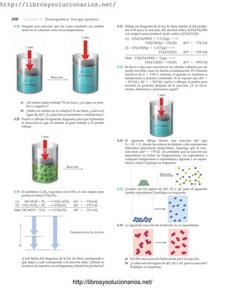 http://librosysolucionarios.net/
1 atm
V  5.00 L
308 Capítulo 8 Termoquímica: Energía química
8.28 Imagine una reacción que da como resultado un cambio
tanto en el volumen como en la temperatura.
8.31 Dibuje un diagrama de la ley de Hess similar al del proble-
ma 8.30 para la reacción del alcohol etílico (CH3CH2OH)
con oxígeno para producir ácido acético (CH3CO2H).
8.32 Se lleva a cabo una reacción en un cilindro cubierto por un
pistón movible, como se ilustra a continuación. El volumen
inicial es de V  5.00 L; además, el aparato se mantiene a
temperatura y presión constantes. Si se supone que H 
35.0 kJ y E  34.8 kJ, vuelva a dibujar el pistón para
mostrar su posición después de la reacción. ¿V se incre-
menta, disminuye o permanece igual?
CH3CO2H(l) + H2O(l) ¢H° = -492.6 kJ
Neta CH3CH2OH(l) + O2(g) ¡
CH3CO2H(l) ¢H° = -318.4 kJ
(2) CH3CHO(g) + 1/2 O2(g) ¡
CH3CHO(g) + H2O(l) ¢H° = -174.2 kJ
(1) CH3CH2OH(l) + 1/2 O2(g) ¡
Reacción
V  2 L
1 atm
V  3 L
T  300 K
T  310 K
1 atm
Reacción
1 atm
a) ¿Se realizó algún trabajo? Si así fuera, ¿su signo es posi-
tivo o negativo?
b) ¿Hubo un cambio en la entalpía? Si así fuera, ¿cuál es el
signo de H? ¿La reacción es exotérmica o endotérmica?
8.29 Vuelva a dibujar el siguiente diagrama para que represente
la situación en que el sistema a) ganó trabajo y b) perdió
trabajo.
ΔH°  174.4 kJ
(1)
(2)
Neta HC≡≡CH  2 H2 CH3CH3
ΔH°  137.0 kJ
ΔH°  311.4 kJ
HC≡≡CH  H2 CH2==CH2
CH2==CH2  H2 CH3CH3
H°
Diagrama de la ley de Hess
8.30 El acetileno, C2H2, reacciona con el H2 en dos etapas para
producir etano, CH3CH3:
¿Cuál flecha del diagrama de la ley de Hess corresponde a
qué etapa y cuál corresponde a la reacción neta? ¿Dónde se
localizan los reactivos en el diagrama y dónde los productos?
8.33 El siguiente dibujo ilustra una reacción del tipo
donde las esferas de distinto color representan
diferentes estructuras moleculares. Suponga que la reac-
ción tiene H°  55 kJ. ¿Es probable que la reacción sea
espontánea en todas las temperaturas, no espontánea a
cualquier temperatura o espontánea a algunas y no espon-
tánea a otras? Explique su respuesta.
A : B + C,
Reacción
8.34 ¿Cuáles son los signos de H, S y G para el siguiente
cambio espontáneo? Justifique su respuesta.
8.35 La siguiente reacción de moléculas A3 es espontánea:
a) Escriba una ecuación balanceada para la reacción.
b) ¿Cuáles son los signos de H, S y G para la reacción?
Explique su respuesta.
www.FreeLibros.org
http://librosysolucionarios.net/
http://librosysolucionarios.net/
 