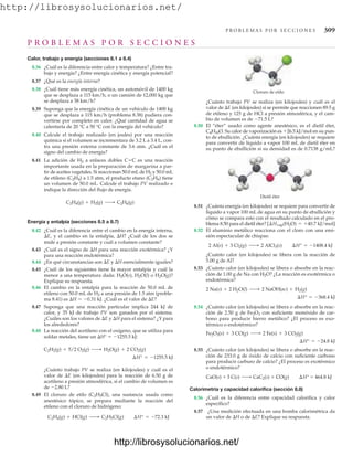 http://librosysolucionarios.net/
P R O B L E M A S P O R S E C C I O N E S 309
Calor, trabajo y energía (secciones 8.1 a 8.4)
8.36 ¿Cuál es la diferencia entre calor y temperatura? ¿Entre tra-
bajo y energía? ¿Entre energía cinética y energía potencial?
8.37 ¿Qué es la energía interna?
8.38 ¿Cuál tiene más energía cinética, un automóvil de 1400 kg
que se desplaza a 115 km/h, o un camión de 12,000 kg que
se desplaza a 38 km/h?
8.39 Suponga que la energía cinética de un vehículo de 1400 kg
que se desplaza a 115 km/h (problema 8.38) pudiera con-
vertirse por completo en calor. ¿Qué cantidad de agua se
calentaría de 20 °C a 50 °C con la energía del vehículo?
8.40 Calcule el trabajo realizado (en joules) por una reacción
química si el volumen se incrementara de 3.2 L a 3.4 L, con-
tra una presión externa constante de 3.6 atm. ¿Cuál es el
signo del cambio de energía?
8.41 La adición de H2 a enlaces dobles CC es una reacción
importante usada en la preparación de margarina a par-
tir de aceites vegetales. Si reaccionan 50.0 mLde H2 y 50.0 mL
de etileno (C2H4) a 1.5 atm, el producto etano (C2H6) tiene
un volumen de 50.0 mL. Calcule el trabajo PV realizado e
indique la dirección del flujo de energía.
Energía y entalpía (secciones 8.5 a 8.7)
8.42 ¿Cuál es la diferencia entre el cambio en la energía interna,
E, y el cambio en la entalpía, H? ¿Cuál de los dos se
mide a presión constante y cuál a volumen constante?
8.43 ¿Cuál es el signo de H para una reacción exotérmica? ¿Y
para una reacción endotérmica?
8.44 ¿En qué circunstancias son E y H esencialmente iguales?
8.45 ¿Cuál de los siguientes tiene la mayor entalpía y cuál la
menor a una temperatura dada: H2O(s), H2O(l) o H2O(g)?
Explique su respuesta.
8.46 El cambio en la entalpía para la reacción de 50.0 mL de
etileno con 50.0 mL de H2 a una presión de 1.5 atm (proble-
ma 8.41) es H  0.31 kJ. ¿Cuál es el valor de E?
8.47 Suponga que una reacción particular implica 244 kJ de
calor, y 35 kJ de trabajo PV son ganados por el sistema.
¿Cuáles son los valores de E y H para el sistema? ¿Y para
los alrededores?
8.48 La reacción del acetileno con el oxígeno, que se utiliza para
soldar metales, tiene un H°  1255.5 kJ:
¿Cuánto trabajo PV se realiza (en kilojoules) y cuál es el
valor de E (en kilojoules) para la reacción de 6.50 g de
acetileno a presión atmosférica, si el cambio de volumen es
de 2.80 L?
8.49 El cloruro de etilo (C2H5Cl), una sustancia usada como
anestésico tópico, se prepara mediante la reacción del
etileno con el cloruro de hidrógeno:
C2H4(g) + HCl(g) ¡ C2H5Cl(g) ¢H° = -72.3 kJ
¢H° = -1255.5 kJ
C2H2(g) + 5/2 O2(g) ¡ H2O(g) + 2 CO2(g)
C2H4(g) + H2(g) ¡ C2H6(g)
¿Cuánto trabajo PV se realiza (en kilojoules) y cuál es el
valor de E (en kilojoules) si se permite que reaccionen 89.5 g
de etileno y 125 g de HCl a presión atmosférica, y el cam-
bio de volumen es de 71.5 L?
8.50 El “éter” usado como agente anestésico, es el dietil éter,
C4H10O. Su calor de vaporización es 26.5 kJ/mol en su pun-
to de ebullición. ¿Cuánta energía (en kilojoules) se requiere
para convertir de líquido a vapor 100 mL de dietil éter en
su punto de ebullición si su densidad es de 0.7138 g/mL?
Cloruro de etilo
Dietil éter
P R O B L E M A S P O R S E C C I O N E S
8.51 ¿Cuánta energía (en kilojoules) se requiere para convertir de
líquido a vapor 100 mL de agua en su punto de ebullición y
cómo se compara esto con el resultado calculado en el pro-
blema 8.50 para el dietil éter?
8.52 El aluminio metálico reacciona con el cloro con una emi-
sión espectacular de chispas:
¿Cuánto calor (en kilojoules) se libera con la reacción de
5.00 g de Al?
8.53 ¿Cuánto calor (en kilojoules) se libera o absorbe en la reac-
ción de 1.00 g de Na con H2O? ¿La reacción es exotérmica o
endotérmica?
8.54 ¿Cuánto calor (en kilojoules) se libera o absorbe en la reac-
ción de 2.50 g de Fe2O3 con suficiente monóxido de car-
bono para producir hierro metálico? ¿El proceso es exo-
térmico o endotérmico?
8.55 ¿Cuánto calor (en kilojoules) se libera o absorbe en la reac-
ción de 233.0 g de óxido de calcio con suficiente carbono
para producir carburo de calcio? ¿El proceso es exotérmico
o endotérmico?
Calorimetría y capacidad calorífica (sección 8.8)
8.56 ¿Cuál es la diferencia entre capacidad calorífica y calor
específico?
8.57 ¿Una medición efectuada en una bomba calorimétrica da
un valor de H o de E? Explique su respuesta.
CaO(s) + 3 C(s) ¡ CaC2(s) + CO(g) ¢H° = 464.8 kJ
¢H° = -24.8 kJ
Fe2O3(s) + 3 CO(g) ¡ 2 Fe(s) + 3 CO2(g)
¢H° = -368.4 kJ
2 Na(s) + 2 H2O(l) ¡ 2 NaOH(ac) + H2(g)
2 Al(s) + 3 Cl2(g) ¡ 2 AlCl3(s) ¢H° = -1408.4 kJ
[¢Hvap(H2O) = +40.7 kJ/mol]
www.FreeLibros.org
http://librosysolucionarios.net/
http://librosysolucionarios.net/
 