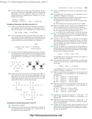 http://librosysolucionarios.net/
P R O B L E M A S P O R S E C C I O N E S 311
8.75 Un uso posible para la grasa que sobra después de freír
papas es ocuparla como combustible. Escriba una ecuación
balanceada y use los siguientes datos para calcular la
energía liberada (en kilojoules por mililitro) en la com-
bustión de esa grasa:
Fórmula  C51H88O6
Energías de disociación del enlace (sección 8.11)
8.76 Utilice las energías de disociación del enlace de la tabla 7.1
para calcular un H° aproximado (en kilojoules) para la
reacción del etileno con el hidrógeno para obtener etano.
8.77 Use las energías de disociación del enlace de la tabla 7.1
para calcular un H° aproximado (en kilojoules) para la
síntesis industrial del alcohol isopropílico (alcohol para fro-
tar) por medio de la reacción del agua con el propeno.
H2C=CH2(g) + H2(g) ¡ CH3CH3(g)
Densidad = 0.94 g/mL ¢H°f = -1310 kJ/mol
8.82 ¿Cómo es posible que una reacción sea espontánea y endo-
térmica?
8.83 ¿Es posible que una reacción no sea espontánea, pero sí
exotérmica? Explique su respuesta.
8.84 Diga si es probable que los cambios en la entropía para los
siguientes procesos sean positivos o negativos:
a) El burbujeo de una lata recién abierta de bebida refres-
cante
b) El crecimiento de una planta a partir de una sem