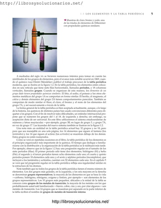 http://librosysolucionarios.net/
A mediados del siglo XIX se hicieron numerosos intentos para tomar en cuenta las
similitudes de los grupos de elementos, pero el avance más notable ocurrió en 1869, cuan-
do el químico ruso Dmitri Mendeleev publicó el trabajo precursor de la tabla periódica
moderna, que se ilustra en la figura 1.2. En la tabla periódica, los elementos están coloca-
dos en una retícula que tiene siete filas horizontales, llamadas periodos, y 18 columnas
verticales, llamadas grupos. Cuando se organizan de esta manera, los elementos de un
grupo dado tienen propiedades químicas similares. El litio, el sodio, el potasio y los otros ele-
mentos metálicos del grupo 1A se comportan en forma similar. El berilio, el magnesio, el
calcio y demás elementos del grupo 2A tienen comportamientos parecidos. También se
comportan de modo similar el flúor, el cloro, el bromo y el resto de los elementos del
grupo 7A, y así sucesivamente a través de la tabla.
La forma general de la tabla periódica es bien aceptada actualmente, aunque, a lo largo
de la historia, los químicos de distintos países han usado convenciones diferentes para eti-
quetar a los grupos. Con el fin de resolver tales dificultades, un estándar internacional pro-
pone que se numeren los grupos del 1 al 18, de izquierda a derecha; sin embargo, su
aceptación dista de ser universal. En este libro utilizaremos el sistema estadounidense de
números y letras mayúsculas —por ejemplo, grupo 3B, en lugar de grupo 3, y grupo 7A,
en vez de grupo 17. Las leyendas del nuevo sistema también se ilustran en la figura 1.2.
Una nota más: en realidad en la tabla periódica actual hay 32 grupos y no 18, pero
para que sea manejable en una sola página, los 14 elementos que siguen al lantano (los
lantánidos) y los 14 que siguen al actinio (los actínidos) se muestran debajo de los demás.
Estos grupos no están numerados.
Como se verá en repetidas ocasiones en el libro, la tabla periódica de los elementos es
el principio organizador más importante de la química. El tiempo que dedique a familia-
rizarse con la distribución y la organización de la tabla periódica se le redituará más tarde.
Por ejemplo, observe que en la figura 1.2 hay una progresión regular en el tamaño de los
siete periodos (filas). El primer periodo sólo tiene dos elementos, hidrógeno (H) y helio
(He); el segundo y el tercer periodos tienen ocho elementos cada uno; el cuarto y quinto
periodos poseen 18 elementos cada uno; y el sexto y séptimo periodos (incompletos), que
incluyen a los lantánidos y actínidos, cuentan con 32 elementos cada uno. En el capítulo 5
se verá que tal progresión regular en la tabla periódica refleja una regularidad similar en
la estructura de los átomos.
Note también que no todos los grupos de la tabla periódica tienen el mismo número de
elementos. Los dos grupos más grandes, en la izquierda, y los seis mayores en la derecha
se denominan grupos representativos; la mayoría de los elementos en que se basa la vida
—carbono, hidrógeno, nitrógeno, oxígeno y fósforo, por ejemplo— son elementos de los
grupos representativos. Los 10 grupos más pequeños, ubicados a la mitad de la tabla se
conocen como grupos de los metales de transición; la mayoría de los metales con los que
probablemente usted esté familiarizado —hierro, cobre, cinc y oro, por citar algunos— son
metales de transición. Los 14 grupos que se muestran por separado en la parte inferior de
la tabla reciben el nombre de grupos de metales de transición interna.
1.3 L O S E L E M E N T O S Y L A TA B L A P E R I Ó D I C A 5
䉳 Muestras de cloro, bromo y yodo, una
de las tríadas de elementos de Döbereiner
con propiedades químicas similares.
www.FreeLibros.org
http://librosysolucionarios.net/
http://librosysolucionarios.net/
 