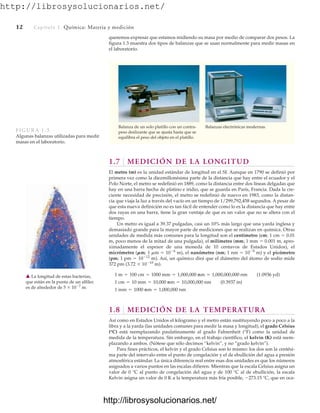 http://librosysolucionarios.net/
12 Capítulo 1 Química: Materia y medición
queremos expresar que estamos midiendo su masa por medio de comparar dos pesos. La
figura 1.3 muestra dos tipos de balanzas que se usan normalmente para medir masas en
el laboratorio.
Balanza de un solo platillo con un contra-
peso deslizante que se ajusta hasta que se
equilibra el peso del objeto en el platillo.
Balanzas electrónicas modernas.
FIGURA 1.3
Algunas balanzas utilizadas para medir
masas en el laboratorio.
1.7 MEDICIÓN DE LA LONGITUD
El metro (m) es la unidad estándar de longitud en el SI. Aunque en 1790 se definió por
primera vez como la diezmillonésima parte de la distancia que hay entre el ecuador y el
Polo Norte, el metro se redefinió en 1889, como la distancia entre dos líneas delgadas que
hay en una barra hecha de platino e iridio, que se guarda en París, Francia. Dada la cre-
ciente necesidad de precisión, el metro se redefinió de nuevo en 1983, como la distan-
cia que viaja la luz a través del vacío en un tiempo de 1/299,792,458 segundos. A pesar de
que esta nueva definición no es tan fácil de entender como lo es la distancia que hay entre
dos rayas en una barra, tiene la gran ventaja de que es un valor que no se altera con el
tiempo.
Un metro es igual a 39.37 pulgadas, casi un 10% más largo que una yarda inglesa y
demasiado grande para la mayor parte de mediciones que se realizan en química. Otras
unidades de medida más comunes para la longitud son el centímetro (cm; 1 cm  0.01
m, poco menos de la mitad de una pulgada), el milímetro (mm; 1 mm  0.001 m, apro-
ximadamente el espesor de una moneda de 10 centavos de Estados Unidos), el
micrómetro (mm; 1 mm  106
m), el nanómetro (nm; 1 nm  109
m) y el picómetro
(pm; 1 pm  1012
m). Así, un químico dirá que el diámetro del átomo de sodio mide
372 pm (3.72  1010
m).
1.8 MEDICIÓN DE LA TEMPERATURA
Así como en Estados Unidos el kilogramo y el metro están sustituyendo poco a poco a la
libra y a la yarda (las unidades comunes para medir la masa y longitud), el grado Celsius
(°C) está reemplazando paulatinamente al grado Fahrenheit (°F) como la unidad de
medida de la temperatura. Sin embargo, en el trabajo científico, el kelvin (K) está reem-
plazando a ambos. (Nótese que sólo decimos “kelvin”, y no “grado kelvin”).
Para fines prácticos, el kelvin y el grado Celsius son lo mismo: los dos son la centési-
ma parte del intervalo entre el punto de congelación y el de ebullición del agua a presión
atmosférica estándar. La única diferencia real entre esas dos unidades es que los números
asignados a varios puntos en las escalas difieren. Mientras que la escala Celsius asigna un
valor de 0 °C al punto de congelación del agua y de 100 °C al de ebullición, la escala
Kelvin asigna un valor de 0 K a la temperatura más fría posible, 273.15 °C, que en oca-
1 mm = 1000 mm = 1,000,000 nm
1 cm = 10 mm = 10,000 mm = 10,000,000 nm (0.3937 in)
1 m = 100 cm = 1000 mm = 1,000,000 mm = 1,000,000,000 nm (1.0936 yd)
䉱 La longitud de estas bacterias,
que están en la punta de un alfiler.
es de alrededor de 5  107
m.
www.FreeLibros.org
http://librosysolucionarios.net/
http://librosysolucionarios.net/
 
