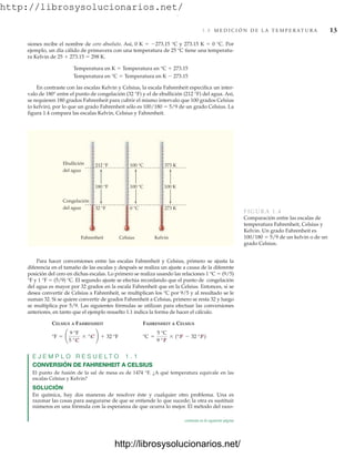 http://librosysolucionarios.net/
1.8 M E D I C I Ó N D E L A T E M P E R AT U R A 13
siones recibe el nombre de cero absoluto. Así, 0 K  273.15 °C y 273.15 K  0 °C. Por
ejemplo, un día cálido de primavera con una temperatura de 25 °C tiene una temperatu-
ra Kelvin de 25  273.15  298 K.
Temperatura en K  Temperatura en °C  273.15
Temperatura en °C  Temperatura en K  273.15
En contraste con las escalas Kelvin y Celsius, la escala Fahrenheit especifica un inter-
valo de 180° entre el punto de congelación (32 °F) y el de ebullición (212 °F) del agua. Así,
se requieren 180 grados Fahrenheit para cubrir el mismo intervalo que 100 grados Celsius
(o kelvin), por lo que un grado Fahrenheit sólo es 100/180  5/9 de un grado Celsius. La
figura 1.4 compara las escalas Kelvin, Celsius y Fahrenheit.
Ebullición
del agua
Congelación
del agua
212 °F
32 °F
180 °F
Fahrenheit
100 °C
0 °C
100 °C
Celsius
373 K
273 K
100 K
Kelvin
FIGURA 1.4
Comparación entre las escalas de
temperatura Fahrenheit, Celsius y
Kelvin. Un grado Fahrenheit es
100/180  5/9 de un kelvin o de un
grado Celsius.
Para hacer conversiones entre las escalas Fahrenheit y Celsius, primero se ajusta la
diferencia en el tamaño de las escalas y después se realiza un ajuste a causa de la diferente
posición del cero en dichas escalas. Lo primero se realiza usando las relaciones 1 °C  (9/5)
°F y 1 °F  (5/9) °C. El segundo ajuste se efectúa recordando que el punto de congelación
del agua es mayor por 32 grados en la escala Fahrenheit que en la Celsius. Entonces, si se
desea convertir de Celsius a Fahrenheit, se multiplican los °C por 9/5 y al resultado se le
suman 32. Si se quiere convertir de grados Fahrenheit a Celsius, primero se resta 32 y luego
se multiplica por 5/9. Las siguientes fórmulas se utilizan para efectuar las conversiones
anteriores, en tanto que el ejemplo resuelto 1.1 indica la forma de hacer el cálculo.
CELSIUS A FAHRENHEIT FAHRENHEIT A CELSIUS
E J E M P L O R E S U E L T O 1 . 1
CONVERSIÓN DE FAHRENHEIT A CELSIUS
El punto de fusión de la sal de mesa es de 1474 °F. ¿A qué temperatura equivale en las
escalas Celsius y Kelvin?
SOLUCIÓN
En química, hay dos maneras de resolver éste y cualquier otro problema. Una es
razonar las cosas para asegurarse de que se entiende lo que sucede; la otra es sustituir
números en una fórmula con la esperanza de que ocurra lo mejor. El método del razo-
°C =
5 °C
9 °F
* (°F - 32 °F)
°F = ¢
9 °F
5 °C
* °C ≤ + 32 °F
continúa en la siguiente página
www.FreeLibros.org
.
http://librosysolucionarios.net/
http://librosysolucionarios.net/
 