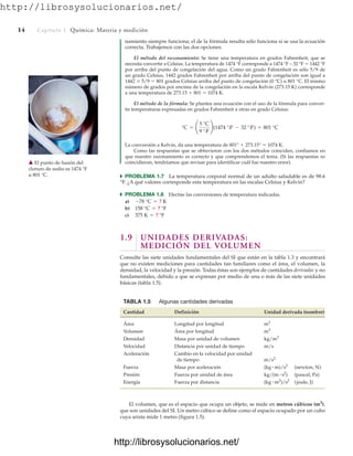http://librosysolucionarios.net/
14 Capítulo 1 Química: Materia y medición
namiento siempre funciona; el de la fórmula resulta sólo funciona si se usa la ecuación
correcta. Trabajemos con las dos opciones.
El método del razonamiento: Se tiene una temperatura en grados Fahrenheit, que se
necesita convertir a Celsius. La temperatura de 1474 °F corresponde a 1474 °F – 32 °F  1442 °F
por arriba del punto de congelación del agua. Como un grado Fahrenheit es sólo 5/9 de
un grado Celsius, 1442 grados Fahrenheit por arriba del punto de congelación son igual a
1442  5/9  801 grados Celsius arriba del punto de congelación (0 °C) u 801 °C. El mismo
número de grados por encima de la congelación en la escala Kelvin (273.15 K) corresponde
a una temperatura de 273.15  801  1074 K.
El método de la fórmula: Se plantea una ecuación con el uso de la fórmula para conver-
tir temperaturas expresadas en grados Fahrenheit a otras en grado Celsius:
La conversión a Kelvin, da una temperatura de 801°  273.15°  1074 K.
Como las respuestas que se obtuvieron con los dos métodos coinciden, confiamos en
que nuestro razonamiento es correcto y que comprendemos el tema. (Si las respuestas no
coincidieran, tendríamos que revisar para identificar cuál fue nuestro error).
쑺 PROBLEMA 1.7 La temperatura corporal normal de un adulto saludable es de 98.6
°F. ¿A qué valores corresponde esta temperatura en las escalas Celsius y Kelvin?
쑺 PROBLEMA 1.8 Efectúe las conversiones de temperatura indicadas.
a)
b)
c)
1.9 UNIDADES DERIVADAS:
MEDICIÓN DEL VOLUMEN
Consulte las siete unidades fundamentales del SI que están en la tabla 1.3 y encontrará
que no existen mediciones para cantidades tan familiares como el área, el volumen, la
densidad, la velocidad y la presión. Todas éstas son ejemplos de cantidades derivadas y no
fundamentales, debido a que se expresan por medio de una o más de las siete unidades
básicas (tabla 1.5).
375 K = ? °F
158 °C = ? °F
-78 °C = ? K
°C = ¢
5 °C
9 °F
≤(1474 °F - 32 °F) = 801 °C
䉱 El punto de fusión del
cloruro de sodio es 1474 °F
u 801 °C.
TABLA 1.5 Algunas cantidades derivadas
Cantidad Definición Unidad derivada (nombre)
Área Longitud por longitud m2
Volumen Área por longitud m3
Densidad Masa por unidad de volumen kg/m3
Velocidad Distancia por unidad de tiempo m/s
Aceleración Cambio en la velocidad por unidad
de tiempo m/s2
Fuerza Masa por aceleración (newton, N)
Presión Fuerza por unidad de área (pascal, Pa)
Energía Fuerza por distancia (joule, J)
(kg # m2
)/s2
kg/(m # s2
)
(kg # m)/s2
El volumen, que es el espacio que ocupa un objeto, se mide en metros cúbicos (m3
),
que son unidades del SI. Un metro cúbico se define como el espacio ocupado por un cubo
cuya arista mide 1 metro (figura 1.5).
www.FreeLibros.org
http://librosysolucionarios.net/
http://librosysolucionarios.net/
 