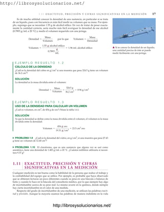 http://librosysolucionarios.net/
1.11 E X A C T I T U D , P R E C I S I Ó N Y C I F R A S S I G N I F I C AT I VA S E N L A M E D I C I Ó N 17
Es de mucha utilidad conocer la densidad de una sustancia, en particular si se trata
de un líquido, pues con frecuencia es más fácil medir su volumen que su masa. Por ejem-
plo, suponga que se necesitan 1.55 g de alcohol etílico. En vez de tratar de pesar exacta-
mente la cantidad correcta, sería mucho más fácil averiguar la densidad de ese alcohol
(0.7893 g/mL a 20 °C) y medir el volumen requerido con una jeringa.
E J E M P L O R E S U E L T O 1 . 2
CÁLCULO DE LA DENSIDAD
¿Cuál es la densidad del cobre en g/cm3
si una muestra que pesa 324.5 g tiene un volumen
de 36.2 cm3
?
SOLUCIÓN
La densidad es la masa dividida entre el volumen:
E J E M P L O R E S U E L T O 1 . 3
USO DE LA DENSIDAD PARA CALCULAR UN VOLUMEN
¿Cuál es volumen, en cm3
, de 454 g de oro? (Véase la tabla 1.6.)
SOLUCIÓN
Ya que la densidad se define como la masa dividida entre el volumen, el volumen es la masa
dividida entre la densidad:
쑺 PROBLEMA 1.9 ¿Cuál es la densidad del vidrio, en g/cm3
, si una muestra que pesa 27.43
g tiene un volumen de 12.40 cm3
?
쑺 PROBLEMA 1.10 El cloroformo, que es una sustancia que alguna vez se usó como
anestésico, tiene una densidad de 1.483 g/mL a 20 °C. ¿Cuántos mililitros utilizaría si necesi-
tara 9.37 g?
1.11 EXACTITUD, PRECISIÓN Y CIFRAS
SIGNIFICATIVAS EN LA MEDICIÓN
Cualquier medición es tan buena como la habilidad de la persona que realice el trabajo y
la confiabilidad del equipo que se utilice. Por ejemplo, es probable que haya observado
que se obtienen lecturas un poco diferentes cuando se pesa en una báscula o balanza de
baño y cuando lo hace en la báscula del consultorio médico, por lo que siempre hay algo
de incertidumbre acerca de su peso real. Lo mismo ocurre en la química, donde siempre
hay cierta incertidumbre en el valor de una medida.
Respecto del grado de incertidumbre de una medición, se utilizan las palabras exacti-
tud y precisión. Aunque la mayoría usamos las palabras de manera indistinta en la vida
Volumen =
454 g oro
19.31 g/cm3
= 23.5 cm3
oro
Densidad =
Masa
Volumen
=
324.5 g
36.2 cm3
= 8.96 g/cm3
Volumen =
1.55 g alcohol etílico
0.7893
g
mL
= 1.96 mL alcohol etílico
Densidad =
Masa
Volumen
por lo que Volumen =
Masa
Densidad
䉱 Si se conoce la densidad de un líquido,
una cantidad precisa de éste se puede
medir fácilmente con una jeringa.
www.FreeLibros.org
http://librosysolucionarios.net/
http://librosysolucionarios.net/
 