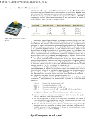 http://librosysolucionarios.net/
18 Capítulo 1 Química: Materia y medición
cotidiana, la verdad es que hay una diferencia importante entre ellas. Exactitud se refiere
a lo cercana que está una medición del valor verdadero, en tanto que la precisión tiene
que ver con lo bien que concuerdan entre sí mediciones independientes. Para conocer
la diferencia, imagine que pesa una pelota de tenis cuya masa verdadera es de 54.44178 g.
Suponga que hace tres mediciones independientes en tres tipos distintos de balanza y
obtiene los datos que se muestran en la siguiente tabla:
Medición # Báscula de baño Balanza de laboratorio Balanza analítica
1 0.0 kg 54.4 g 54.4419 g
2 0.0 kg 54.5 g 54.4417 g
3 0.1 kg 54.3 g 54.4417 g
(promedio) (0.03 kg) (54.4 g) (54.4418 g)
Si utiliza una báscula o balanza de baño, su medición (promedio  0.03 kg) no es exac-
ta ni precisa. Su exactitud es baja, pues sólo mide un dígito que se encuentra lejos del valor
verdadero (las dos primeras mediciones son 0.0 y la segunda 0.1), y su precisión es
deficiente, ya que dos medidas cualesquiera difieren de manera sustancial. Si ahora pesa
la pelota en una balanza poco costosa de un solo platillo, el valor resultante (promedio
 54.4 g) tiene tres dígitos y es muy exacto, pero tampoco es muy preciso, porque las tres
lecturas varían de 54.3 a 54.5 g, quizá por los movimientos del aire en la habitación o por
algún otro mecanismo. Por último, si pesa la pelota en una balanza analítica costosa, como
las que hay en los laboratorios de investigación, el promedio de las mediciones (54.4418 g)
es tanto preciso como exacto. Es exacto porque está muy cerca del valor verdadero y es
preciso porque tiene seis dígitos, que varían poco de una lectura a otra.
Para indicar la incertidumbre en una medición, el valor que registre debe utilizar
todos los dígitos de los que esté seguro, más el adicional que estime. Por ejemplo, si lee un
termómetro de mercurio con una marca para cada grado, estaría seguro de los dígitos de
la marca más cercana —digamos 25 °C—, pero deberá estimar entre dos marcas —por
ejemplo, entre 25 °C y 26 °C— para obtener un valor de 25.3 °C.
El número total de dígitos registrados para una medición se denomina número de
cifras significativas de la medición. Por ejemplo, la masa de la pelota de tenis, según se
determinó con la balanza de un solo platillo (54.4 g), tiene tres cifras significativas, mien-
tras que en la que se obtuvo con la balanza analítica (54.4418 g) hay seis cifras significati-
vas. Todos los dígitos, excepto el último, son ciertos; el dígito final es una estimación y,
por lo general, se acepta que tiene un error de más o menos 1 (1).
Por lo regular, calcular el número de cifras significativas en una medición es fácil,
aunque llega a ser problemático si se presentan ceros. Considere las cuatro cantidades
siguientes:
4.803 cm Cuatro cifras significativas: 4, 8, 0, 3
0.00661 g Tres cifras significativas: 6, 6, 1
55.220 K Cinco cifras significativas: 5, 5, 2, 2, 0
34,200 m Cualquiera de tres (3, 4, 2) a cinco (3, 4, 2, 0, 0) cifras significativas
Las siguientes reglas cubren las diferentes situaciones que pueden presentarse:
1. Los ceros en medio de un número son como cualquier otro dígito; siempre son cifras significa-
tivas. Así, 4.803 tiene cuatro cifras significativas.
2. Los ceros al comienzo de un número no son significativos; sólo actúan para colocar el
punto decimal. Entonces, 0.00661 g tiene tres cifras significativas. (Observe que 0.006
61 g se escribe como 6.61  103
g o como 6.61 mg.)
3. Los ceros al final de un número, y después del punto decimal, siempre son significativos. La
suposición es que esos ceros no se escribirían a menos que fueran significativos. Así,
55.220 K tiene cinco cifras significativas. (Si el valor se conociera sólo con cuatro
cifras significativas, se escribiría 55.22 K.)
䉱 Esta pelota de tenis tiene una masa
de 54 g.
www.FreeLibros.org
http://librosysolucionarios.net/
http://librosysolucionarios.net/
 