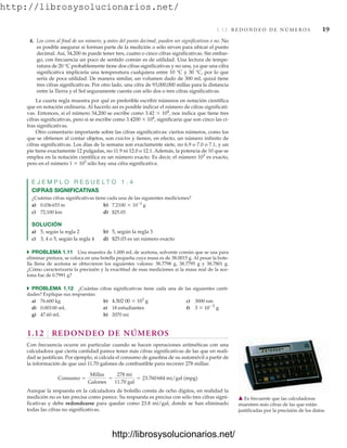 http://librosysolucionarios.net/
1.12 R E D O N D E O D E N Ú M E R O S 19
4. Los ceros al final de un número, y antes del punto decimal, pueden ser significativos o no. No
es posible asegurar si forman parte de la medición o sólo sirven para ubicar el punto
decimal. Así, 34,200 m puede tener tres, cuatro o cinco cifras significativas. Sin embar-
go, con frecuencia un poco de sentido común es de utilidad. Una lectura de tempe-
ratura de 20 °C probablemente tiene dos cifras significativas y no una, ya que una cifra
significativa implicaría una temperatura cualquiera entre 10 °C y 30 °C, por lo que
sería de poca utilidad. De manera similar, un volumen dado de 300 mL quizá tiene
tres cifras significativas. Por otro lado, una cifra de 93,000,000 millas para la distancia
entre la Tierra y el Sol seguramente cuenta con sólo dos o tres cifras significativas.
La cuarta regla muestra por qué es preferible escribir números en notación científica
que en notación ordinaria. Al hacerlo así es posible indicar el número de cifras significati-
vas. Entonces, si el número 34,200 se escribe como 3.42  104
, nos indica que tiene tres
cifras significativas, pero si se escribe como 3.4200  104
, significaría que son cinco las ci-
fras significativas.
Otro comentario importante sobre las cifras significativas: ciertos números, como los
que se obtienen al contar objetos, son exactos y tienen, en efecto, un número infinito de
cifras significativas. Los días de la semana son exactamente siete, no 6.9 o 7.0 o 7.1, y un
pie tiene exactamente 12 pulgadas, no 11.9 ni 12.0 o 12.1. Además, la potencia de 10 que se
emplea en la notación científica es un número exacto. Es decir, el número 103
es exacto,
pero en el número 1  103
sólo hay una cifra significativa.
E J E M P L O R E S U E L T O 1 . 4
CIFRAS SIGNIFICATIVAS
¿Cuántas cifras significativas tiene cada una de las siguientes mediciones?
a) 0.036653 m b)
c) 72,100 km d) $25.03
SOLUCIÓN
a) 5, según la regla 2 b) 5, según la regla 3
c) 3, 4 o 5, según la regla 4 d) $25.03 es un número exacto
쑺 PROBLEMA 1.11 Una muestra de 1.000 mL de acetona, solvente común que se usa para
eliminar pintura, se coloca en una botella pequeña cuya masa es de 38.0015 g. Al pesar la bote-
lla llena de acetona se obtuvieron los siguientes valores: 38.7798 g, 38.7795 g y 38.7801 g.
¿Cómo caracterizaría la precisión y la exactitud de esas mediciones si la masa real de la ace-
tona fue de 0.7991 g?
쑺 PROBLEMA 1.12 ¿Cuántas cifras significativas tiene cada una de las siguientes canti-
dades? Explique sus respuestas:
a) 76.600 kg b) 4.502 00  103
g c) 3000 nm
d) 0.00300 mL e) 18 estudiantes f) 3  105
g
g) 47.60 mL h) 2070 mi
1.12 REDONDEO DE NÚMEROS
Con frecuencia ocurre en particular cuando se hacen operaciones aritméticas con una
calculadora que cierta cantidad parece tener más cifras significativas de las que en reali-
dad se justifican. Por ejemplo, si calcula el consumo de gasolina de su automóvil a partir de
la información de que usó 11.70 galones de combustible para recorrer 278 millas:
Aunque la respuesta en la calculadora de bolsillo consta de ocho dígitos, en realidad la
medición no es tan precisa como parece. Su respuesta es precisa con sólo tres cifras signi-
ficativas y debe redondearse para quedar como 23.8 mi/gal, donde se han eliminado
todas las cifras no significativas.
Consumo =
Millas
Galones
=
278 mi
11.70 gal
= 23.760684 mi/gal (mpg)
7.2100 * 10-3
g
䉱 Es frecuente que las calculadoras
muestren más cifras de las que están
justificadas por la precisión de los datos.
www.FreeLibros.org
.
http://librosysolucionarios.net/
http://librosysolucionarios.net/
 