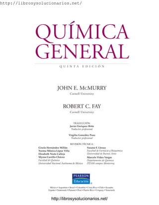http://librosysolucionarios.net/
QUÍMICA
GENERAL
Q U I N T A E D I C I Ó N
JOHN E. MCMURRY
Cornell University
ROBERT C. FAY
Cornell University
TRADUCCIÓN:
Javier Enríquez Brito
Traductor profesional
Virgilio González Pozo
Traductor profesional
REVISIÓN TÉCNICA:
Gisela Hernández Millán
Norma Mónica López Villa
Elizabeth Nieto Calleja
Myrna Carrillo Chávez
Facultad de Química
Universidad Nacional Autónoma de México
Susana F. Llesuy
Facultad de Farmacia y Bioquímica
Universidad de Buenos Aires
Marcelo Videa Vargas
Departamento de Química
ITESM campus Monterrey
México • Argentina • Brasil • Colombia • Costa Rica • Chile • Ecuador
España • Guatemala • Panamá • Perú • Puerto Rico • Uruguay • Venezuela
www.FreeLibros.org
http://librosysolucionarios.net/
http://librosysolucionarios.net/
 