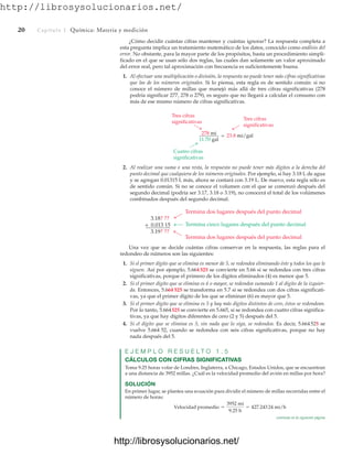 http://librosysolucionarios.net/
20 Capítulo 1 Química: Materia y medición
¿Cómo decidir cuántas cifras mantener y cuántas ignorar? La respuesta completa a
esta pregunta implica un tratamiento matemático de los datos, conocido como análisis del
error. No obstante, para la mayor parte de los propósitos, basta un procedimiento simpli-
ficado en el que se usan sólo dos reglas, las cuales dan solamente un valor aproximado
del error real, pero tal aproximación con frecuencia es suficientemente buena.
1. Al efectuar una multiplicación o división, la respuesta no puede tener más cifras significativas
que las de los números originales. Si lo piensa, esta regla es de sentido común: si no
conoce el número de millas que manejó más allá de tres cifras significativas (278
podría significar 277, 278 o 279), es seguro que no llegará a calcular el consumo con
más de ese mismo número de cifras significativas.
Tres cifras
significativas
Tres cifras
significativas
Cuatro cifras
significativas
278 mi
11.70 gal
= 23.8 mi/gal
Termina dos lugares después del punto decimal
3.18? ??
+ 0.013 15
3.19? ??
Termina cinco lugares después del punto decimal
Termina dos lugares después del punto decimal
2. Al realizar una suma o una resta, la respuesta no puede tener más dígitos a la derecha del
punto decimal que cualquiera de los números originales. Por ejemplo, si hay 3.18 L de agua
y se agregan 0.01315 L más, ahora se contará con 3.19 L. De nuevo, esta regla sólo es
de sentido común. Si no se conoce el volumen con el que se comenzó después del
segundo decimal (podría ser 3.17, 3.18 o 3.19), no conocerá el total de los volúmenes
combinados después del segundo decimal.
Una vez que se decide cuántas cifras conservar en la respuesta, las reglas para el
redondeo de números son las siguientes:
1. Si el primer dígito que se elimina es menor de 5, se redondea eliminando éste y todos los que le
siguen. Así por ejemplo, 5.664525 se convierte en 5.66 si se redondea con tres cifras
significativas, porque el primero de los dígitos eliminados (4) es menor que 5.
2. Si el primer dígito que se elimina es 6 o mayor, se redondea sumando 1 al dígito de la izquier-
da. Entonces, 5.664 525 se transforma en 5.7 si se redondea con dos cifras significati-
vas, ya que el primer dígito de los que se eliminan (6) es mayor que 5.
3. Si el primer dígito que se elimina es 5 y hay más dígitos distintos de cero, éstos se redondean.
Por lo tanto, 5.664525 se convierte en 5.665, si se redondea con cuatro cifras significa-
tivas, ya que hay dígitos diferentes de cero (2 y 5) después del 5.
4. Si el dígito que se elimina es 5, sin nada que lo siga, se redondea. Es decir, 5.664525 se
vuelve 5.664 52, cuando se redondea con seis cifras significativas, porque no hay
nada después del 5.
E J E M P L O R E S U E L T O 1 . 5
CÁLCULOS CON CIFRAS SIGNIFICATIVAS
Toma 9.25 horas volar de Londres, Inglaterra, a Chicago, Estados Unidos, que se encuentran
a una distancia de 3952 millas. ¿Cuál es la velocidad promedio del avión en millas por hora?
SOLUCIÓN
En primer lugar, se plantea una ecuación para dividir el número de millas recorridas entre el
número de horas:
Velocidad promedio =
3952 mi
9.25 h
= 427.24324 mi/h
continúa en la siguiente página
www.FreeLibros.org
http://librosysolucionarios.net/
http://librosysolucionarios.net/
 