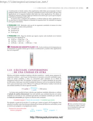 http://librosysolucionarios.net/
1.13 C Á L C U L O S : C O N V E R S I O N E S D E U N A U N I D A D E N O T R A 21
A continuación se decide cuántas cifras significativas debe haber en la respuesta. Como el
problema implica una división, y una de las cantidades de inicio (9.25 h) tiene sólo tres cifras
significativas, en la respuesta también debe haber tres cifras significativas. Por último, se
redondea la respuesta. El primer dígito por eliminar (2) es menor que 5, por lo que la respues-
ta 427.243 24 se redondea a 427 mi/h.
Al resolver éste o cualquier otro problema, se utilizan todas las cifras, significativas o
no, para hacer el cálculo; después se redondea la respuesta final. No redondee en ninguno
de los pasos intermedios.
쑺 PROBLEMA 1.13 Redondee cada una de las siguientes cantidades al número de cifras
significativas que se indica entre paréntesis:
a) 3.774 499 L (4)
b) 255.0974 K (3)
c) 55.265 kg (4)
쑺 PROBLEMA 1.14 Haga los cálculos que siguen; exprese cada resultado con el número
correcto de cifras significativas:
a)
b)
c)
PROBLEMA DE CONCEPTO CLAVE 1.15 ¿Cuál es la lectura de la temperatura en
el termómetro en grados Celsius que se ilustra a continuación? ¿Cuántas cifras significativas
hay en la respuesta?
0.378 mL + 42.3 mL - 1.5833 mL = ? mL
4.6742 g , 0.003 71 L = ? g/L
24.567 g + 0.044 78 g = ? g
35
30
䉱 Estos corredores tienen que
convertir las vueltas a metros,
con la finalidad de saber qué
distancia han corrido.
1.13 CÁLCULOS: CONVERSIONES
DE UNA UNIDAD EN OTRA
Muchas actividades científicas implican cálculos numéricos —medir, pesar, preparar di-
soluciones, etcétera—, por lo que con frecuencia es necesario convertir cantidades expre-
sadas en ciertas unidades a otras. La conversión entre unidades no es difícil; la
manejamos todos los días. Por ejemplo, si usted corre 7.5 vueltas alrededor de una pista
de 200 metros, habrá que convertir la unidad de distancia vuelta en la unidad de distancia
metro, para encontrar que corrió 1500 m (7.5 vueltas por 200 metros/vuelta). Convertir de
una unidad científica en otra es igual de sencillo.
La forma más sencilla de hacer cálculos que implican unidades diferentes es utilizar
el método de análisis dimensional. Con este método, una cantidad descrita con ciertas
unidades se convierte en una cantidad equivalente con distintas unidades por medio de
un factor de conversión que expresa la relación entre unidades:
Por ejemplo, a partir de la sección 1.7, se sabe que 1 metro es igual a 39.37 pulgadas. Esta
relación se escribe como fracción para plantearla en forma de factor de conversión, ya sea
en metros por pulgada o en pulgadas por metro:
Factores de conversión entre
metros y pulgadas
1 m
39.37 in
es igual a
39.37 in
1 m
es igual a 1
Cantidad original * Factor de conversión = Cantidad equivalente
7.5 vueltas *
200 metros
1 vuelta
= 1500 metros
www.FreeLibros.org
http://librosysolucionarios.net/
http://librosysolucionarios.net/
 