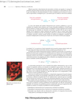 http://librosysolucionarios.net/
22 Capítulo 1 Química: Materia y medición
Observe que éste y otros factores de conversión, en efecto, son iguales a 1, porque la
cantidad colocada arriba de la línea de la división (numerador) es equivalente en valor a
la que está debajo de ella (denominador). Es decir, multiplicar por un factor de conver-
sión es equivalente a multiplicar por 1, de manera que no cambia el valor de la cantidad.
Cantidad equivalente
1 m
39.37 in
= 1.77 m
Cantidad de inicio
Factor de conversión
69.5 in ×
La unidad “in” se cancela en el lado izquierdo de la ecuación, porque aparece tanto arri-
ba como abajo de la línea de división; la única unidad que permanece es “m”.
El método del análisis dimensional brinda la respuesta correcta sólo si la ecuación se
plantea de manera que se cancelen las unidades que no se desean. Si la ecuación se plan-
tea de otra manera, las unidades no se cancelarán en forma apropiada y no se obtendrá la
respuesta correcta. Por lo tanto, si multiplicara su estatura en pulgadas por el factor de
conversión incorrecto de pulgadas por metro, obtendría una respuesta incorrecta, expre-
sada en unidades carentes de significado:
La desventaja principal de usar el método del análisis dimensional es que es fácil
obtener la respuesta correcta, sin entender en realidad lo que se hace. Por lo tanto, es
mejor pensar en una estimación gruesa o solución “aproximada” después de resolver un
problema, como comprobación del trabajo. Si su estimación no está cerca de la respuesta
que obtuvo en la solución detallada, es que hay algo que no ha comprendido y debe
reflexionar en todo el problema de nuevo.
Aun si no se cuenta con una estimación, es importante asegurarse de que la respues-
ta calculada tiene sentido. Si, por ejemplo, usted trata de calcular el volumen de una célu-
la humana y obtiene la respuesta de 5.3 cm3
, debería darse cuenta de que no es posible
que tal solución sea correcta. Las células son demasiado pequeñas como para que se dis-
tingan a simple vista; sin embargo, un volumen de 5.3 cm3
es el que ocupa una nuez.
El método del análisis dimensional y el uso de comprobaciones aproximadas son téc-
nicas que lo ayudarán a resolver problemas de muchos tipos, no sólo de conversión de
unidades. En ocasiones, los problemas parecen complicados, pero por lo general las difi-
cultades se sortean si se analiza el problema en forma apropiada:
• Identifique la información que se proporciona, incluidas las unidades.
• Identifique la información que se necesita en la respuesta, incluidas las unidades.
• Encuentre una relación entre la información conocida y la respuesta desconocida,
luego planee la estrategia para llegar de una a otra.
?? 69.5 in *
39.37 in
1 m
= 2,740 in2
/m ??
䉱 ¿Cuál es el volumen de un
glóbulo rojo?
Estas dos cantidades
son equivalentes
1 m
39.37 in
o 39.37 in
1 m
Estas dos cantidades
son equivalentes
La clave del método del análisis dimensional para resolver problemas es que las
unidades son tratadas como números, por lo que se pueden multiplicar y dividir igual
que los números. Cuando se intenta resolver un problema, la idea es plantear una ecuación
de manera que las unidades no deseadas se cancelen y queden sólo las que se quiere
obtener. Por lo general es mejor comenzar por escribir lo que se conoce, para luego
manipular esa cantidad conocida. Por ejemplo, si sabe que su estatura es de 69.5 pulgadas
y la quiere convertir a metros, puede escribir la estatura en pulgadas y plantear una
ecuación multiplicando la estatura por el factor de conversión en metros por pulgada:
www.FreeLibros.org
.
http://librosysolucionarios.net/
http://librosysolucionarios.net/
 