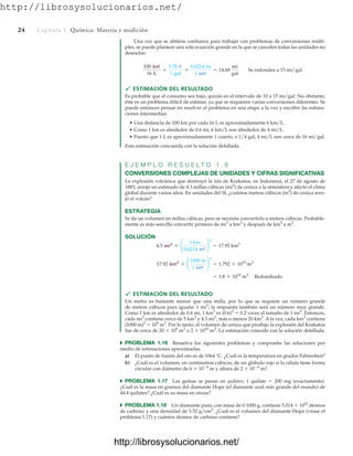 http://librosysolucionarios.net/
24 Capítulo 1 Química: Materia y medición
Una vez que se obtiene confianza para trabajar con problemas de conversiones múlti-
ples, se puede plantear una sola ecuación grande en la que se cancelen todas las unidades no
deseadas:
 ESTIMACIÓN DEL RESULTADO
Es probable que el consumo sea bajo, quizás en el intervalo de 10 a 15 mi/gal. No obstante,
éste es un problema difícil de estimar, ya que se requieren varias conversiones diferentes. Se
puede entonces pensar en resolver el problema en una etapa a la vez y escribir las estima-
ciones intermedias:
• Una distancia de 100 km por cada 16 L es aproximadamente 6 km/L.
• Como 1 km es alrededor de 0.6 mi, 6 km/L son alrededor de 4 mi/L.
• Puesto que 1 L es aproximadamente 1 cuarto, o 1/4 gal, 4 mi/L son cerca de 16 mi/gal.
Esta estimación concuerda con la solución detallada.
E J E M P L O R E S U E L T O 1 . 8
CONVERSIONES COMPLEJAS DE UNIDADES Y CIFRAS SIGNIFICATIVAS
La explosión volcánica que destruyó la isla de Krakatoa, en Indonesia, el 27 de agosto de
1883, arrojó un estimado de 4.3 millas cúbicas (mi3
) de ceniza a la atmósfera y afectó el clima
global durante varios años. En unidades del SI, ¿cuántos metros cúbicos (m3
) de ceniza arro-
jó el volcán?
ESTRATEGIA
Se da un volumen en millas cúbicas, pero se necesita convertirlo a metros cúbicos. Probable-
mente es más sencillo convertir primero de mi3
a km3
y después de km3
a m3
.
SOLUCIÓN
 ESTIMACIÓN DEL RESULTADO
Un metro es bastante menor que una milla, por lo que se requiere un número grande
de metros cúbicos para igualar 1 mi3
; la respuesta también será un número muy grande.
Como 1 km es alrededor de 0.6 mi, 1 km3
es (0.6)3
 0.2 veces el tamaño de 1 mi3
. Entonces,
cada mi3
contiene cerca de 5 km3
y 4.3 mi3
, más o menos 20 km3
. A la vez, cada km3
contiene
(1000 m)3
 109
m3
. Por lo tanto, el volumen de ceniza que produjo la explosión del Krakatoa
fue de cerca de 20  109
m3
o 2  1010
m3
. La estimación coincide con la solución detallada.
쑺 PROBLEMA 1.16 Resuelva los siguientes problemas y compruebe las soluciones por
medio de estimaciones aproximadas.
a) El punto de fusión del oro es de 1064 °C. ¿Cuál es la temperatura en grados Fahrenheit?
b) ¿Cuál es el volumen, en centímetros cúbicos, de un glóbulo rojo si la célula tiene forma
circular con diámetro de 6  106
m y altura de 2  106
m?
쑺 PROBLEMA 1.17 Las gemas se pesan en quilates; 1 quilate  200 mg (exactamente).
¿Cuál es la masa en gramos del diamante Hope (el diamante azul más grande del mundo) de
44.4 quilates? ¿Cuál es su masa en onzas?
쑺 PROBLEMA 1.18 Un diamante puro, con masa de 0.1000 g, contiene 5.014  1021
átomos
de carbono y una densidad de 3.52 g/cm3
. ¿Cuál es el volumen del diamante Hope (véase el
problema 1.17) y cuántos átomos de carbono contiene?
= 1.8 * 1010
m3
Redondeado
17.92 km3
* ¢
1000 m
1 km
≤
3
= 1.792 * 1010
m3
4.3 mi3
* ¢
1 km
0.6214 mi
≤
3
= 17.92 km3
100 km
16 L
*
3.78 L
1 gal
*
0.6214 mi
1 km
= 14.68
mi
gal
Se redondea a 15 mi/gal
www.FreeLibros.org
http://librosysolucionarios.net/
http://librosysolucionarios.net/
 