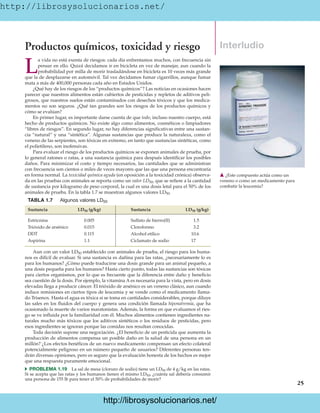 http://librosysolucionarios.net/
25
Productos químicos, toxicidad y riesgo
L
a vida no está exenta de riesgos: cada día enfrentamos muchos, con frecuencia sin
pensar en ello. Quizá decidamos ir en bicicleta en vez de manejar, aun cuando la
probabilidad por milla de morir trasladándose en bicicleta es 10 veces más grande
que la de desplazarse en automóvil. Tal vez decidamos fumar cigarrillos, aunque fumar
mata a más de 400,000 personas cada año en Estados Unidos.
¿Qué hay de los riesgos de los “productos químicos”? Las noticias en ocasiones hacen
parecer que nuestros alimentos están cubiertos de pesticidas y repletos de aditivos peli-
grosos, que nuestros suelos están contaminados con desechos tóxicos y que los medica-
mentos no son seguros. ¿Qué tan grandes son los riesgos de los productos químicos y
cómo se evalúan?
En primer lugar, es importante darse cuenta de que todo, incluso nuestro cuerpo, está
hecho de productos químicos. No existe algo como alimentos, cosméticos o limpiadores
“libres de riesgos”. En segundo lugar, no hay diferencias significativas entre una sustan-
cia “natural” y una “sintética”. Algunas sustancias que produce la naturaleza, como el
veneno de las serpientes, son tóxicas en extremo, en tanto que sustancias sintéticas, como
el polietileno, son inofensivas.
Para evaluar el riesgo de los productos químicos se exponen animales de prueba, por
lo general ratones o ratas, a una sustancia química para después identificar los posibles
daños. Para minimizar el costo y tiempo necesarios, las cantidades que se administran
con frecuencia son cientos o miles de veces mayores que las que una persona encontraría
en forma normal. La toxicidad química aguda (en oposición a la toxicidad crónica) observa-
da en las pruebas con animales se reporta como un valor LD50, que se refiere a la cantidad
de sustancia por kilogramo de peso corporal, la cual es una dosis letal para el 50% de los
animales de prueba. En la tabla 1.7 se muestran algunos valores LD50.
Interludio
䉱 ¿Este compuesto actúa como un
veneno o como un medicamento para
combatir la leucemia?
TABLA 1.7 Algunos valores LD50
Sustancia (g/kg) Sustancia (g/kg)
Estricnina 0.005 Sulfato de hierro(II) 1.5
Trióxido de arsénico 0.015 Cloroformo 3.2
DDT 0.115 Alcohol etílico 10.6
Aspirina 1.1 Ciclamato de sodio 17
LD50
LD50
Aun con un valor LD50 establecido con animales de prueba, el riesgo para los huma-
nos es difícil de evaluar. Si una sustancia es dañina para las ratas, ¿necesariamente lo es
para los humanos? ¿Cómo puede traducirse una dosis grande para un animal pequeño, a
una dosis pequeña para los humanos? Hasta cierto punto, todas las sustancias son tóxicas
para ciertos organismos, por lo que es frecuente que la diferencia entre daño y beneficio
sea cuestión de la dosis. Por ejemplo, la vitamina A es necesaria para la vista, pero en dosis
elevadas llega a producir cáncer. El trióxido de arsénico es un veneno clásico, aun cuando
induce remisiones en ciertos tipos de leucemia y se vende como el medicamento llama-
do Trisenox. Hasta el agua es tóxica si se toma en cantidades considerables, porque diluye
las sales en los fluidos del cuerpo y genera una condición llamada hiponatremia, que ha
ocasionado la muerte de varios maratonistas. Además, la forma en que evaluamos el ries-
go se ve influida por la familiaridad con él. Muchos alimentos contienen ingredientes na-
turales mucho más tóxicos que los aditivos sintéticos o los residuos de pesticidas, pero
esos ingredientes se ignoran porque las comidas nos resultan conocidas.
Toda decisión supone una negociación. ¿El beneficio de un pesticida que aumenta la
producción de alimentos compensa un posible daño en la salud de una persona en un
millón? ¿Los efectos benéficos de un nuevo medicamento compensan un efecto colateral
potencialmente peligroso en un número pequeño de usuarios? Diferentes personas ten-
drán diversas opiniones, pero es seguro que la evaluación honesta de los hechos es mejor
que una respuesta puramente emocional.
쑺 PROBLEMA 1.19 La sal de mesa (cloruro de sodio) tiene un LD50 de 4 g/kg en las ratas.
Si se acepta que las ratas y los humanos tienen el mismo LD50, ¿cuánta sal debería consumir
una persona de 155 lb para tener el 50% de probabilidades de morir?
www.FreeLibros.org
.
http://librosysolucionarios.net/
http://librosysolucionarios.net/
 