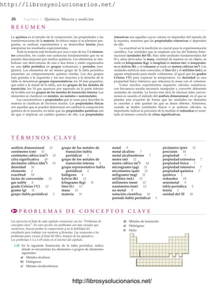 http://librosysolucionarios.net/
26 Capítulo 1 Química: Materia y medición
R E S U M E N
La química es el estudio de la composición, las propiedades y las
transformaciones de la materia. Se enfoca mejor si se plantean pre-
guntas, se realizan experimentos y se desarrollan teorías para
interpretar los resultados experimentales.
Toda la materia está formada por uno o más de los 114 elemen-
tos conocidos, los cuales son sustancias fundamentales que no se
pueden descomponer por medios químicos. Los elementos se sim-
bolizan con abreviaturas de una o dos letras y están organizados
en una tabla periódica en grupos (columnas) y periodos (ren-
glones). Los elementos de un mismo grupo de la tabla periódica
presentan un comportamiento químico similar. Los dos grupos
más grandes a la izquierda y los seis mayores a la derecha de la
tabla se denominan grupos representativos; los 10 más pequeños,
que están a la mitad de la tabla, son los grupos de los metales de
transición; los 14 que aparecen por separado en la parte inferior
de la tabla son los grupos de los metales de transición interna. Los
elementos se clasifican en metales, no metales o semimetales.
Las características o propiedades que se usan para describir la
materia se clasifican de diversos modos. Las propiedades físicas
son aquellas que se pueden determinar sin cambiar la composición
química de la muestra, en tanto que las propiedades químicas son
las que sí implican un cambio químico de ella. Las propiedades
intensivas son aquellas cuyos valores no dependen del tamaño de
la muestra, mientras que las propiedades extensivas sí dependen
de ello.
La exactitud en la medición es crucial para la experimentación
científica. Las unidades que se emplean son las del Sistema Inter-
nacional (unidades del SI). Hay siete unidades fundamentales del
SI y otras derivadas: la masa, cantidad de materia en un objeto, se
mide en kilogramos (kg); la longitud en metros (m); la temperatu-
ra en kelvin (K), y el volumen se mide en metros cúbicos (m3
). Las
unidades métricas más conocidas, el litro (L) y el mililitro (mL), se
siguen empleando para medir volúmenes, al igual que los grados
Celsius (°C) para expresar la temperatura. La densidad es una
propiedad física intensiva que relaciona la masa con el volumen.
Como muchos experimentos requieren cálculos numéricos,
con frecuencia resulta necesario manipular y convertir diferentes
unidades de medida. La forma más fácil de efectuar tales conver-
siones es usando el método del análisis dimensional, en el que se
plantea una ecuación de forma que las unidades no deseadas
se cancelen y sólo queden las que se desea obtener. Asimismo,
cuando se miden cantidades físicas o se realizan cálculos, es
importante indicar la precisión de la medida al redondear el resul-
tado al número correcto de cifras significativas.
T É R M I N O S C L A V E
análisis dimensional 21
centímetro (cm) 12
centímetro cúbico (cm3
) 15
cifra significativa 18
decímetro cúbico (dm3
) 15
densidad 16
elemento 2
exactitud 18
factor de conversión 21
gas noble 8
grado Celsius (°C) 12
gramo (g) 11
grupo (tabla periódica) 5
grupo de los metales de
transición (tabla
periódica) 5
grupo de los metales de
transición interna 5
grupo representativo (tabla
periódica) 5
halógeno 8
kelvin (K) 12
kilogramo (kg) 11
litro (L) 15
masa 11
materia 11
metal 9
metal alcalino 7
metal alcalinotérreo 7
metro (m) 12
metro cúbico (m3
) 14
microgramo (g) 11
micrómetro (m) 12
miligramo (mg) 11
mililitro (mL) 15
milímetro (mm) 12
nanómetro (nm) 12
no metal 9
notación científica 10
periodo (tabla periódica) 5
picómetro (pm) 12
precisión 18
propiedad 7
propiedad extensiva 7
propiedad física 7
propiedad intensiva 7
propiedad química 7
química 1
redondeo 19
semimetal 9
tabla periódica 5
teoría 2
unidad del SI 10
P R O B L E M A S D E C O N C E P T O S C L A V E
Los ejercicios al final de cada capítulo comienzan con los “Problemas de
conceptos clave”. En esta sección, los problemas son más visuales que
numéricos, buscan probar la comprensión y no la habilidad del
estudiante para trabajar con números y fórmulas. Las respuestas a los
problemas pares vienen al final del libro, después de los apéndices.
Los problemas 1.1 a 1.19 están en el interior del capítulo.
1.20 En la siguiente ilustración de la tabla periódica, indica
dónde se encuentran los elementos o grupos de elementos
siguientes:
a) Metales alcalinos
b) Halógenos
c) Metales alcalinotérreos
d) Metales de transición
e) Hidrógeno
f) Helio
www.FreeLibros.org
http://librosysolucionarios.net/
http://librosysolucionarios.net/
 