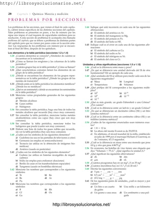 http://librosysolucionarios.net/
28 Capítulo 1 Química: Materia y medición
P R O B L E M A S P O R S E C C I O N E S
Los problemas de las secciones, que vienen al final de cada capítu-
lo, cubren temas específicos de las distintas secciones del capítulo.
Tales problemas se presentan en pares, a los de número par les
sigue uno impar, el cual requiere de capacidades similares para su
resolución. A esta sección de problemas le acompaña otra llamada
problemas del capítulo, que se refiere a problemas de distintas partes
del capítulo pero que no vienen por pares como en la sección ante-
rior. Las respuestas de los problemas con número par se encuen-
tran al final del libro, después de los apéndices.
Los elementos y la tabla periódica (secciones 1.2 a 1.4)
1.28 ¿Cuántos elementos se conocen? ¿Alrededor de cuántos se
encuentran en la naturaleza?
1.29 ¿Cómo se llaman los renglones y las columnas de la tabla
periódica?
1.30 ¿Cuántos grupos hay en la tabla periódica? ¿Cómo se llaman?
1.31 ¿Qué características comunes tienen los elementos de un
grupo de la tabla periódica?
1.32 ¿Dónde se encuentran los elementos de los grupos repre-
sentativos en la tabla periódica? ¿Dónde los grupos de los
metales de transición?
1.33 ¿Dónde están en la tabla periódica los elementos metálicos?
¿Dónde los no metálicos?
1.34 ¿Qué es un semimetal y dónde se encuentran los semimetales
en la tabla periódica?
1.35 Mencione varias propiedades generales de los siguientes
grupos:
a) Metales alcalinos
b) Gases nobles
c) Halógenos
1.36 Sin consultar la tabla periódica, haga una lista de todos los
metales alcalinos que recuerde (hay cinco muy comunes).
1.37 Sin consultar la tabla periódica, mencione tantos metales
alcalinotérreos como sea capaz (hay cinco que son muy
comunes).
1.38 Sin consultar la tabla periódica, mencione todos los
halógenos que pueda (cuatro son muy comunes).
1.39 Elabore una lista de todos los gases nobles que recuerde,
sin ver la tabla periódica (hay seis muy comunes).
1.40 ¿Cuáles son los símbolos de los siguientes elementos?
a) Gadolinio (se usa en las pantallas de televisores a color)
b) Germanio (se emplea en semiconductores)
c) Tecnecio (se utiliza en la obtención de imágenes bio-
médicas)
d) Arsénico (usado en pesticidas)
1.41 ¿Cuáles son los símbolos de los siguientes elementos?
a) Cadmio (se utiliza en baterías recargables de níquel-
cadmio)
b) Iridio (se emplea para endurecer aleaciones)
c) Berilio (lo usan en los transbordadores espaciales)
d) Tungsteno (usado en bombillas eléctricas)
1.42 Mencione los nombres que corresponden a los siguientes
símbolos:
a) Te b) Re
c) Be d) Ar
e) Pu
1.43 Mencione los nombres que corresponden a los siguientes
símbolos:
a) B b) Rh
c) Cf d) Os
e) Ga
1.44 Indique qué está incorrecto en cada una de las siguientes
afirmaciones
a) El símbolo del arsénico es Ar.
b) El símbolo del manganeso es Mg.
c) El símbolo del potasio es Po.
d) El símbolo del helio es HE.
1.45 Indique cuál es el error en cada una de las siguientes afir-
maciones
a) El símbolo del carbono es Ca.
b) El símbolo del sodio es So.
c) El símbolo del nitrógeno es Ni.
d) El símbolo del cloro es Cr.
Unidades y cifras significativas (secciones 1.5 a 1.12)
1.46 ¿Cuál es la diferencia entre masa y peso?
1.47 ¿En qué se diferencia una unidad derivada del SI de otra
fundamental? Dé un ejemplo de cada una.
1.48 ¿Qué unidades del SI se utilizan para medir cada una de las
siguientes magnitudes?
a) Masa b) Longitud
c) Temperatura d) Volumen
1.49 ¿Qué prefijos del SI corresponden a los siguientes múlti-
plos?
a) b)
c) d)
e)
1.50 ¿Qué es más grande, un grado Fahrenheit o uno Celsius?
¿Por cuánto?
1.51 ¿Cuál es la diferencia entre un kelvin y un grado Celsius?
1.52 ¿En qué se diferencian un decímetro cúbico (SI) y un litro
(sistema métrico)?
1.53 ¿Cuál es la diferencia entre un centímetro cúbico (SI) y un
mililitro (sistema métrico)?
1.54 ¿Cuáles de los siguientes enunciados usan números exac-
tos?
a)
b) La altura del monte Everest es de 29,035 ft.
c) En atletismo, el récord mundial de la milla, establecido
en julio de 1999 por el marroquí Hicham el Guerrouj, es
de 3 minutos, 43.13 segundos.
1.55 ¿Cuál es la diferencia en masa entre una moneda que pesa
4.8 g y otra que pesa 4.8673 g?
1.56 En ocasiones, las botellas de vino tienen una etiqueta que
dice “Volumen  75 cL”. ¿Qué significa la unidad cL?
1.57 ¿Qué significan las siguientes abreviaturas?
a) dL b) dm
c) d) nL
1.58 ¿Cuántos picogramos hay en un mg? ¿Y en 35 ng?
1.59 ¿Cuántos microlitros hay en 1 L? ¿Y en 20 mL?
1.60 Efectúe las siguientes conversiones:
a)
b)
c)
1.61 De los siguientes pares de unidades, ¿cuál es mayor y por
cuánto?
a) Un litro o un cuarto b) Una milla o un kilómetro
de galón
c) Un gramo o una onza d) Un centímetro o una pul-
gada
65.2 mg = g = pg
8.5 cm3
= m3
= mm3
5 pm = cm = nm
mm
1 ft = 12 in
10-2
10-12
109
10-6
103
www.FreeLibros.org
.
http://librosysolucionarios.net/
http://librosysolucionarios.net/
 