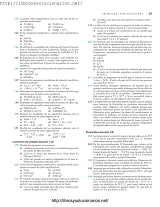 http://librosysolucionarios.net/
P R O B L E M A S P O R S E C C I O N E S 29
1.62 ¿Cuántas cifras significativas hay en cada una de las si-
guientes mediciones?
a) 35.0445 g b) 59.0001 cm
c) 0.030 03 kg d) 0.004 50 m
e) f)
1.63 En las siguientes mediciones, ¿cuántas cifras significativas
hay?
a) $130.95
b) 2000.003 g
c) 5 ft 3 in
1.64 El edificio de ensamblado de vehículos del Centro Espacial
John F. Kennedy, en Cabo Cañaveral, Florida, es el más
grande del mundo, con un volumen de 3,666,500 m3
. Ex-
prese el volumen en notación científica.
1.65 El diámetro de la Tierra en el ecuador es de 7926.381 mi.
Redondee esta cantidad a cuatro cifras significativas y a
dos cifras significativas. Exprese las respuestas en notación
científica.
1.66 Exprese las siguientes mediciones en notación científica:
a) 453.32 mg
b) 0.000 042 1 mL
c) 667,000 g
1.67 Convierta las siguientes mediciones de notación científica a
notación estándar:
a) b)
c) d)
1.68 Redondee las siguientes cantidades al número de cifras sig-
nificativas que se indica entre paréntesis:
a) 35,670.06 m (4, 6) b) 68.507 g (2, 3)
c) (3) d) (5)
1.69 Redondee las siguientes cantidades al número de cifras sig-
nificativas que se indica entre paréntesis:
a) 7.0001 kg (4) b) 1.605 km (3)
c) (3) d) 2,300,000.1 (7)
1.70 Exprese los resultados de los siguientes cálculos con el
número correcto de cifras significativas:
a) b)
c) d)
e) f)
1.71 Escriba los resultados de los siguientes cálculos con el
número correcto de cifras significativas:
a) b)
Conversión de unidades (sección 1.13)
1.72 Efectúe las siguientes conversiones:
a) ¿Cuántos gramos de carne hay en una hamburguesa de
un cuarto de libra (0.25 lb)?
b) ¿Cuál es la altura (en metros) de la Torre Sears en
Chicago (1454 ft)?
c) ¿Qué tan grande (en metros cuadrados) es el área te-
rrestre de Australia (2,941,526 mi2
)?
1.73 Convierta las siguientes cantidades a unidades del SI con el
número correcto de cifras significativas:
a) 5.4 in b) 66.31 lb
c) 0.5521 gal d) 65 mi/h
e) f)
1.74 El volumen de agua usado para irrigar cultivos se mide en
acre-pies; un acre-pie es la cantidad de agua con profundi-
dad de 1 pie necesaria para cubrir un acre de tierra.
a) Si en una milla cuadrada hay 640 acres, ¿cuántos pies
cúbicos de agua hay en 1 acre-pie?
2.380 mi2
978.3 yd3
5.556 * 2.3
4.223 - 0.08
3.41 - 0.23
5.233
* 0.205
5.7 * 2.31
86.3 + 1.42 - 0.09
5502.3 + 24 + 0.01
3.7 , 94.61
94.61 , 3.7
4.884 * 2.05
13.2151 g/cm3
2.309 85 * 10-4
kg
4.995 * 103
cm
6.4100 * 102
km
1.350 82 * 10-12
m3
8.940 * 105
m
3.221 * 10-3
mm
3.8200 * 103
L
67,000 m2
b) ¿Cuántos acre-pies hay en el lago Erie (volumen total 
116 mi3
)?
1.75 La altura de un caballo por lo general se mide en palmos y
no en pies. Si 1 palmo es igual a 1/3 pie (exactamente):
a) ¿Cuál es la altura (en centímetros) de un caballo que
mide 18.6 palmos?
b) ¿Cuál es el volumen (en metros cúbicos) de una caja
que mide 6  2.5  15 palmos?
1.76 Es frecuente que las cantidades de sustancias disueltas en
una disolución se expresen como masa por unidad de volu-
men. Por ejemplo, la sangre humana normal tiene una con-
centración de colesterol de alrededor de 200 mg/100 mL.
Exprese esa concentración en las unidades que se piden a
continuación:
a) mg/L
b)
c) g/L
d)
e) ¿Cuál es el total (en gramos) de colesterol que tiene una
persona, si el volumen sanguíneo normal en el cuerpo
es de 5 L?
1.77 Los pesos en Inglaterra se miden por lo común en stones;
1 stone  14 lb. ¿Cuál es el peso (en libras) de una persona
que pesa 8.65 stones?
1.78 Entre muchas unidades alternativas de medida que se
pueden considerar para medir el tiempo está la sacudida, en
vez del segundo. Con base en la expresión “más rápido que
la sacudida de la cola de un cordero”, definiremos la sacu-
dida como igual a 2.5  104
s. Si un automóvil viaja a
55 mi/h, ¿cuál es su velocidad en cm/sacudida?
1.79 La administración del medicamento digitalis, que se emplea
para controlar la fibrilación en pacientes enfermos del
corazón, debe realizarse con sumo cuidado porque una
pequeña sobredosis puede ser mortal. Para considerar las
diferencias entre pacientes, las dosis del medicamento se
prescriben en términos de mg/kg de peso corporal. Un
niño y un adulto difieren mucho en cuanto a peso, pero
reciben la misma dosis por kilogramo de masa corporal. Si
se prescribe una dosis de 20 g/kg, ¿cuántos miligramos
de digitalis debe recibir un paciente de 160 lb?
Temperatura (sección 1.8)
1.80 La temperatura normal del cuerpo de una cabra es de 39.9
°C; la de un equidna australiano es de 22.2 °C. Exprese
estas temperaturas en grados Fahrenheit.
1.81 De los aproximadamente 90 elementos que existen en la
naturaleza, sólo cuatro son líquidos a temperatura cercana
a la del ambiente: mercurio (punto de fusión  38.87 °C),
bromo (punto de fusión  7.2 °C), cesio (punto de fusión
 28.40 °C) y galio (punto de fusión  29.78 °C). Convierta
estos puntos de fusión a grados Fahrenheit.
1.82 El tungsteno, elemento usado para fabricar filamentos de
bombillas eléctricas, tiene un punto de fusión de 6192 °F.
Convierta esta temperatura a grados Celsius y a kelvin.
1.83 Suponga que su horno está calibrado en grados Fahrenheit,
pero una receta dice que hay que hornear a 175 °C. ¿En qué
lectura debe graduar el horno?
1.84 Suponga que quiere diseñar su propia escala de temperatu-
ra con base en el alcohol etílico (etanol). En la escala Cel-
sius, el etanol tiene un punto de fusión de 117.3 °C y
punto de ebullición de 78.5 °C, pero usted define en su
nueva escala calibrada en grados etanol, °E, que éste se
funde a 0° E y que hierve a 200 °E.
ng/mL
mg/mL
www.FreeLibros.org
http://librosysolucionarios.net/
http://librosysolucionarios.net/
 