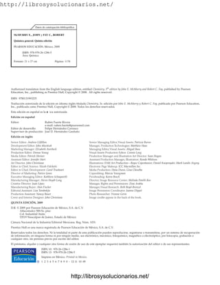 http://librosysolucionarios.net/
Authorized translation from the English language edition, entitled Chemistry, 5th
edition by John E. McMurry and Robert C. Fay, published by Pearson
Education, Inc., publishing as Prentice Hall, Copyright © 2008. All rights reserved.
ISBN 9780131993235
Traducción autorizada de la edición en idioma inglés titulada Chemistry, 5a. edición por John E. McMurry y Robert C. Fay, publicada por Pearson Education,
Inc., publicada como Prentice Hall, Copyright © 2008. Todos los derechos reservados.
Esta edición en español es la á
n ica autorizada.
Edición en español
Editor: Rubén Fuerte Rivera
e-mail: ruben.fuerte@pearsoned.com
Editor de desarrollo: Felipe Hernández Carrasco
Supervisor de producción: José D. Hernández Garduño
Edición en inglés
Senior Editor: Andrew Gilfillan Senior Managing Editor,Visual Assets: Patricia Burns
Development Editor: John Murdzek Manager, Production Technologies: Matthew Haas
Marketing Manager: Elizabeth Averbeck Managing Editor,Visual Assets: Abigail Bass
Production Editor: Donna Young Visual Assets Production Editor: Connie Long
Media Editor: Patrick Shriner Production Manager and Illustration Art Director: Sean Hogan
Assistant Editor: Jennifer Hart Assistant Production Manager, Illustration: Ronda Whitson
Art Director: John Christiana Illustrations: ESM Art Production—Royce Copenheaver, Daniel Knopsnyder, Mark Landis Argosy
Editor in Chief, Science: Nicole Folchetti Electronic Page Makeup: ICC Macmillan Inc.
Editor in Chief, Development: Carol Trueheart Media Production: Dana Dunn, Gina Cheselka
Director of Marketing: Patrice Jones Copyediting: Marcia Youngman
Executive Managing Editor: Kathleen Schiaparelli Proofreading: Karen Bosch
Manufacturing Manager: Alexis Heydt-Long Director, Image Resource Center: Melinda Patelli-Reo
Creative Director: Juan López Manager, Rights and Permissions: Zina Arabia
Manufacturing Buyer: Alan Fischer Manager,Visual Research: Beth Boyd-Brenzel
Editorial Assistant: Lisa Tarabokjia Image Permission Coordinator: Joanne Dippel
Production Assistant: Nancy Bauer Photo Researcher: Yvonne Gerin
Cover and Interior Designer: John Christiana Image credits appear in the back of the book.
QUINTA EDICIÓN, 2009
D.R. © 2009 por Pearson Educación de México, S.A. de C.V.
Atlacomulco 500-5o. piso
Col. Industrial Atoto
53519 Naucalpan de Juárez, Estado de México
Cámara Nacional de la Industria Editorial Mexicana. Reg. Núm. 1031.
Prentice Hall es una marca registrada de Pearson Educación de México, S.A. de C.V.
Reservados todos los derechos. Ni la totalidad ni parte de esta publicación pueden reproducirse, registrarse o transmitirse, por un sistema de recuperación
de información, en ninguna forma ni por ningún medio, sea electrónico, mecánico, fotoquímico, magnético o electroóptico, por fotocopia, grabación o
cualquier otro, sin permiso previo por escrito del editor.
El préstamo, alquiler o cualquier otra forma de cesión de uso de este ejemplar requerirá también la autorización del editor o de sus representantes.
ISBN 10: 970-26-1286-1
ISBN 13: 978-970-26-1286-5
Impreso en México. Printed in Mexico.
1 2 3 4 5 6 7 8 9 0 - 12 11 10 09
Datos de catalogación bibliográfica
McMURRY E., JOHN y FAY C., ROBERT
Química general. Quinta edición
PEARSON EDUCACIÓN, México, 2009
ISBN: 978-970-26-1286-5
Área: Química
Formato: 21 × 27 cm Páginas: 1176
www.FreeLibros.org
http://librosysolucionarios.net/
http://librosysolucionarios.net/
 