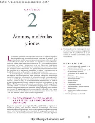 http://librosysolucionarios.net/
C A P Í T U L O
2
Átomos, moléculas
y iones
C O N T E N I D O
2.1 La conservación de la masa y la ley de
las proporciones definidas
2.2 La teoría atómica de Dalton y la ley de
las proporciones múltiples
2.3 La estructura de los átomos: Los
electrones
2.4 La estructura de los átomos:
Protones y neutrones
2.5 Número atómico
2.6 Masa atómica
2.7 Compuestos y mezclas
2.8 Moléculas, iones y enlaces químicos
2.9 Ácidos y bases
2.10 Nomenclatura de los compuestos
químicos
쐽 Interludio: ¿Son reales los átomos?
L
as personas siempre se han sentido fascinadas con los cambios, en particu-
lar con aquellos que ocurren bruscamente o que son de utilidad. En la
antigüedad, el cambio que ocurría cuando un madero ardía, daba calor y
se convertía en un montón de ceniza tenía una importancia especial. En forma
similar, el cambio que se daba cuando un trozo de roca rojiza (mineral de hierro)
se calentaba con carbón y producía un metal gris (hierro) útil para fabricar
armas, herramientas y otros instrumentos era de un valor enorme. Con el tiem-
po, la observación de tales cambios hizo que los filósofos pensaran en los distin-
tos materiales de los que estaban compuestos los objetos y concluyeron que se
trataba de sustancias fundamentales, a las que llamaron elementos.
Al mismo tiempo, los filósofos que analizaban la presencia de tales elemen-
tos se hacían preguntas sobre otros temas parecidos. ¿De qué está hecho un ele-
mento? ¿La materia es infinitamente divisible en trozos cada vez más pequeños
o hay un límite? ¿Se puede partir una barra de oro en dos, tomar una de las
mitades y cortarla en dos, y así sucesivamente hasta el infinito o hay un punto en
el que se debe detener el proceso? Aunque la mayoría de los pensadores, incluso
Platón y Aristóteles, creían que la materia era continua, el filósofo griego Demó-
crito (460-370 a. C.) no estaba de acuerdo. Demócrito proponía que los elementos
estaban compuestos de partículas diminutas que hoy llamamos átomos, término
que proviene de la palabra griega atomon, que significa indivisible. No se avanzó
mucho más sobre el conocimiento de estos elementos y sus átomos sino hasta
2000 años después, cuando surgió la ciencia experimental.
2.1 LA CONSERVACIÓN DE LA MASA
Y LA LEY DE LAS PROPORCIONES
DEFINIDAS
En general, se considera que el inglés Robert Boyle (1627-1691) fue el primero en
estudiar la química como disciplina intelectual independiente y en realizar
experimentos químicos rigurosos. A través de una serie cuidadosa de investiga-
ciones sobre la naturaleza y el comportamiento de los gases, Boyle aportó evi-
dencias acerca de la constitución atómica de la materia. Además, fue el primero
33
䉱 Si usted pudiera tomar una barra grande de oro
y la partiera en trozos cada vez más pequeños,
se daría cuenta de que está hecha de un gran
número de unidades fundamentales que lla-
mamos átomos.
www.FreeLibros.org
http://librosysolucionarios.net/
http://librosysolucionarios.net/
 