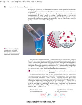 http://librosysolucionarios.net/
34 Captítulo 2 Átomos, moléculas y iones
en definir con claridad que los elementos eran sustancias que no se podían descomponer
por métodos químicos, así como en sugerir que existía un número importante de elemen-
tos diferentes.
En las décadas posteriores a Boyle, el progreso de la química fue lento; no fue sino
hasta los trabajos de Joseph Priestley (1733-1804) y Antoine Lavoisier (1743-1794) que
ocurrió el siguiente gran salto. En 1774, Priestley preparó y aisló el gas oxígeno, lo que logró
por medio del calentamiento de óxido de mercurio(II), HgO, de acuerdo con la ecuación
que hoy escribimos como 2 HgO : 2 Hg  O2.
Hg
O
Hg
O2
䉴 El calentamiento del polvo
rojo HgO hace que éste se
descomponga en el líquido
plateado llamado mercurio y el
gas incoloro llamado oxígeno.
Poco después de este descubrimiento, Lavoisier comprobó que el oxígeno es la sustancia
clave en la combustión. Además, con mediciones cuidadosas, demostró que cuando se lleva
a cabo la combustión en un recipiente cerrado, la masa de los productos de la combustión es
exactamente igual a la de los reactivos iniciales. Por ejemplo, cuando se quema hidrógeno
gaseoso y se combina con oxígeno para producir agua (H2O), la masa del agua que se forma
es similar a las masas del hidrógeno y el oxígeno que se consumieron. Este principio, llamado
ley de la conservación de la masa, es una piedra angular de la ciencia química.
LEY DE CONSERVACIÓN DE LA MASA En las reacciones químicas, la masa no se crea ni
se destruye.
Es fácil demostrar la validez de la ley de la conservación de la masa si se realiza un
experimento como el que se ilustra en la figura 2.1. Si por separado se disuelven en agua
3.25 g de nitrato de mercurio(II) [Hg(NO3)2] y 3.32 g de yoduro de potasio (KI), y luego
se ponen en contacto, la consecuencia es una reacción química inmediata que hace que se
forme yoduro de mercurio(II) sólido insoluble, de color naranja (HgI2). Cuando se filtra la
mezcla de la reacción se obtienen 4.55 g de yoduro de mercurio(II), en tanto que la evapo-
ración del agua deja 2.02 g de nitrato de potasio (KNO3). Entonces, la suma de las masas
de los reactivos (3.25 g  3.32 g  6.57 g) es exactamente igual a la suma de las masas de los
productos (4.55  2.02 g  6.57 g).
… es igual a la suma de las masas
de estos dos productos
HgI2 + 2 KNO3
La suma de las masas
de estos dos reactivos...
Hg(NO3)2 + 2 KI
Nitrato de
mercurio(II)
Yoduro de
potasio
Yoduro de
mercurio(II)
Nitrato de
potasio
www.FreeLibros.org
.
http://librosysolucionarios.net/
http://librosysolucionarios.net/
 