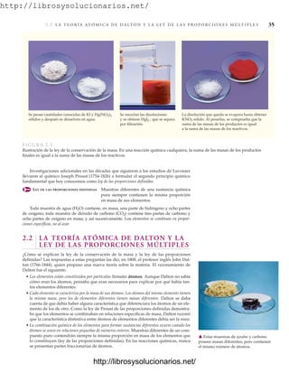 http://librosysolucionarios.net/
2. 2 L A T E O R Í A AT Ó M I C A D E D A LT O N Y L A L E Y D E L A S P R O P O R C I O N E S M Ú LT I P L E S 35
FIGURA 2.1
Ilustración de la ley de la conservación de la masa. En una reacción química cualquiera, la suma de las masas de los productos
finales es igual a la suma de las masas de los reactivos.
Se mezclan las disoluciones
y se obtiene HgI2 , que se separa
por filtración.
Se pesan cantidades conocidas de KI y Hg(NO3)2
sólidos y después se disuelven en agua.
La disolución que queda se evapora hasta obtener
KNO3 sólido. Al pesarlas, se comprueba que la
suma de las masas de los productos es igual
a la suma de las masas de los reactivos.
Investigaciones adicionales en las décadas que siguieron a los estudios de Lavoisier
llevaron al químico Joseph Proust (1754-1826) a formular el segundo principio químico
fundamental que hoy conocemos como ley de las proporciones definidas.
LEY DE LAS PROPORCIONES DEFINIDAS Muestras diferentes de una sustancia química
pura siempre contienen la misma proporción
en masa de sus elementos.
Toda muestra de agua (H2O) contiene, en masa, una parte de hidrógeno y ocho partes
de oxígeno; toda muestra de dióxido de carbono (CO2) contiene tres partes de carbono y
ocho partes de oxígeno en masa; y así sucesivamente. Los elementos se combinan en propor-
ciones específicas, no al azar.
2.2 LA TEORÍA ATÓMICA DE DALTON Y LA
LEY DE LAS PROPORCIONES MÚLTIPLES
¿Cómo se explican la ley de la conservación de la masa y la ley de las proporciones
definidas? Las respuestas a estas preguntas las dio, en 1808, el profesor inglés John Dal-
ton (1766-1844), quien propuso una nueva teoría sobre la materia. El razonamiento de
Dalton fue el siguiente:
• Los elementos están constituidos por partículas llamadas átomos. Aunque Dalton no sabía
cómo eran los átomos, pensaba que eran necesarios para explicar por qué había tan-
tos elementos diferentes.
• Cada elemento se caracteriza por la masa de sus átomos. Los átomos del mismo elemento tienen
la misma masa, pero los de elementos diferentes tienen masas diferentes. Dalton se daba
cuenta de que debía haber alguna característica que diferenciara los átomos de un ele-
mento de los de otro. Como la ley de Proust de las proporciones definidas demostra-
ba que los elementos se combinaban en relaciones específicas de masa, Dalton razonó
que la característica distintiva entre átomos de elementos diferentes debía ser la masa.
• La combinación química de los elementos para formar sustancias diferentes ocurre cuando los
átomos se unen en relaciones pequeñas de números enteros. Muestras diferentes de un com-
puesto puro contendrán siempre la misma proporción en masa de los elementos que
lo constituyen (ley de las proporciones definidas). En las reacciones químicas, nunca
se presentan partes fraccionarias de átomos.
䉱 Estas muestras de azufre y carbono
poseen masas diferentes, pero contienen
el mismo número de átomos.
www.FreeLibros.org
http://librosysolucionarios.net/
http://librosysolucionarios.net/
 