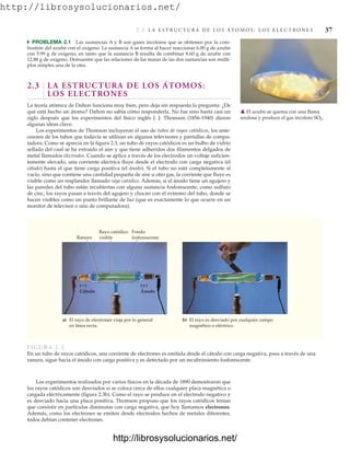 http://librosysolucionarios.net/
2.3 L A E S T R U C T U R A D E L O S Á T O M O S : L O S E L E C T R O N E S 37
쑺 PROBLEMA 2.1 Las sustancias A y B son gases incoloros que se obtienen por la com-
bustión del azufre con el oxígeno. La sustancia A se forma al hacer reaccionar 6.00 g de azufre
con 5.99 g de oxígeno, en tanto que la sustancia B resulta de combinar 8.60 g de azufre con
12.88 g de oxígeno. Demuestre que las relaciones de las masas de las dos sustancias son múlti-
plos simples una de la otra.
2.3 LA ESTRUCTURA DE LOS ÁTOMOS:
LOS ELECTRONES
La teoría atómica de Dalton funciona muy bien, pero deja sin respuesta la pregunta: ¿De
qué está hecho un átomo? Dalton no sabía cómo responderla. No fue sino hasta casi un
siglo después que los experimentos del físico inglés J. J. Thomson (1856-1940) dieron
algunas ideas clave.
Los experimentos de Thomson incluyeron el uso de tubos de rayos catódicos, los ante-
cesores de los tubos que todavía se utilizan en algunos televisores y pantallas de compu-
tadora. Como se aprecia en la figura 2.3, un tubo de rayos catódicos es un bulbo de vidrio
sellado del cual se ha extraído el aire y que tiene adheridos dos filamentos delgados de
metal llamados electrodos. Cuando se aplica a través de los electrodos un voltaje suficien-
temente elevado, una corriente eléctrica fluye desde el electrodo con carga negativa (el
cátodo) hasta el que tiene carga positiva (el ánodo). Si el tubo no está completamente al
vacío, sino que contiene una cantidad pequeña de aire u otro gas, la corriente que fluye es
visible como un resplandor llamado rayo catódico. Además, si el ánodo tiene un agujero y
las paredes del tubo están recubiertas con alguna sustancia fosforescente, como sulfuro
de cinc, los rayos pasan a través del agujero y chocan con el extremo del tubo, donde se
hacen visibles como un punto brillante de luz (que es exactamente lo que ocurre en un
monitor de televisor o uno de computadora).
䉱 El azufre se quema con una flama
azulosa y produce el gas incoloro SO2.
a) El rayo de electrones viaja por lo general
en línea recta.
Ranura
b) El rayo es desviado por cualquier campo
magnético o eléctrico.
Fondo
fosforescente
Rayo catódico
visible
(ⴙ)
Ánodo
(ⴚ)
Cátodo
FIGURA 2.3
En un tubo de rayos catódicos, una corriente de electrones es emitida desde el cátodo con carga negativa, pasa a través de una
ranura, sigue hacia el ánodo con carga positiva y es detectado por un recubrimiento fosforescente.
Los experimentos realizados por varios físicos en la década de 1890 demostraron que
los rayos catódicos son desviados si se coloca cerca de ellos cualquier placa magnética o
cargada eléctricamente (figura 2.3b). Como el rayo se produce en el electrodo negativo y
es desviado hacia una placa positiva, Thomson propuso que los rayos catódicos tenían
que consistir en partículas diminutas con carga negativa, que hoy llamamos electrones.
Además, como los electrones se emiten desde electrodos hechos de metales diferentes,
todos debían contener electrones.
www.FreeLibros.org
.
http://librosysolucionarios.net/
http://librosysolucionarios.net/
 