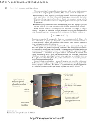 http://librosysolucionarios.net/
38 Captítulo 2 Átomos, moléculas y iones
Thomson razonó que la magnitud de la desviación que sufría un rayo de electrones, en
la cercanía de un campo magnético o eléctrico, debía estar en función de tres factores:
• La intensidad del campo magnético o eléctrico que provoca la desviación. Cuanto más po-
tente sea el imán, o más alto el voltaje en la placa cargada, mayor será la desviación.
• El tamaño de la carga negativa sobre el electrón. Cuanto más grande sea la carga sobre la
partícula, mayor su interacción con el campo magnético o eléctrico y más marcada
la desviación.
• La masa del electrón. Cuanto más ligera sea la partícula, mayor será la desviación (igual
que una pelota de ping-pong se desvía con más facilidad que una bola de boliche).
Con la medición cuidadosa de la magnitud de la desviación causada por los campos
eléctrico y magnético de intensidad conocida, Thomson logró calcular la relación de la
carga eléctrica del electrón a su masa: su relación carga a masa, e/m. El valor moderno es
donde e es la magnitud de la carga sobre el electrón expresada en coulombs (C) y m es la
masa del electrón, en gramos. (En el capítulo 17 hablaremos más sobre los coulombs y
la carga eléctrica.) Observe que puesto que e está definida como cantidad positiva, la
carga real (negativa) sobre el electrón es –e.
Thomson pudo medir solamente la relación de la carga a la masa, no la carga ni la
masa en sí mismas. Fue el estadounidense R. A. Millikan (1868-1953) quien ideó un méto-
do para medir la masa del electrón (figura 2.4). En el experimento de Millikan se dispersa
un rocío muy fino de aceite en una cámara y se deja que las gotitas caigan entre dos pla-
cas horizontales. La observación de las gotas esféricas con una lente de aumento hizo
posible determinar la rapidez con la que caían a través del aire, lo que a la vez permitió
calcular sus masas. Las gotas adquirieron una carga negativa al ser irradiadas con rayos
X. Al aplicar un voltaje a las placas, fue posible contrarrestar la caída de las gotas car-
gadas y mantenerlas suspendidas.
Como el voltaje sobre las placas y la masa de las gotas eran conocidos, Millikan pu-
do demostrar que la carga en una gota dada siempre era un número entero pequeño múlti-
plo de e, cuyo valor actual es de 1.602176 × 1019
C. Al sustituir el valor de e en la relación car-
ga a masa de Thomson se obtiene que la masa m del electrón es 9.109 382 × 1028
g:
e
m
= 1.758 820 * 108
C/g
Gota de aceite
con carga en
observación
Las gotas de aceite que
adquirieron una carga
negativa quedan suspendidas
entre dos placas cargadas
eléctricamente.
Lente de
aumento
(⫹)
(⫺)
Agujero
Placas de latón
cargadas eléctricamente
La carga en la gota puede
calcularse a partir de la
masa de la gota y el voltaje
en las placas.
Los rayos X producen
una carga en la gota de aceite.
Aceite rociado
en finas gotas
FIGURA 2.4
Experimento de la gota de aceite de Millikan.
www.FreeLibros.org
http://librosysolucionarios.net/
http://librosysolucionarios.net/
 