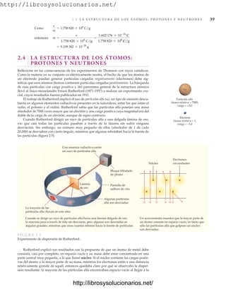 http://librosysolucionarios.net/
2.4 L A E S T R U C T U R A D E L O S Á T O M O S : P R O T O N E S Y N E U T R O N E S 39
++
−
Una muestra radiactiva emite
un rayo de partículas alfa
Bloque blindado
de plomo
La mayoría de las
partículas alfa chocan en este sitio
Cuando se dirige un rayo de partículas alfa hacia una lámina delgada de oro,
la mayoría pasa a través de ésta sin desviarse, pero algunas son desviadas en
ángulos grandes, mientras que unas cuantas rebotan hacia la fuente de partículas.
Un acercamiento muestra que la mayor parte de
un átomo consiste en espacio vacío, en tanto que
sólo las partículas alfa que golpean un núcleo
son desviadas.
Algunas partículas
alfa son desviadas
Pantalla de
sulfuro de cinc
Lámina
de oro
Electrones
circundantes
α α α α
α
α
Núcleo
FIG URA 2. 5
Experimento de dispersión de Rutherford.
2.4 LA ESTRUCTURA DE LOS ÁTOMOS:
PROTONES Y NEUTRONES
Reflexione en las consecuencias de los experimentos de Thomson con rayos catódicos.
Como la materia en su conjunto es eléctricamente neutra, el hecho de que los átomos de
un electrodo puedan generar partículas cargadas negativamente (electrones) debe sig-
nificar que esos mismos átomos contienen partículas cargadas positivamente. La búsqueda
de esas partículas con carga positiva y del panorama general de la estructura atómica
llevó al físico neozelandés Ernest Rutherford (1871-1937) a realizar un experimento cru-
cial, cuyos resultados fueron publicados en 1911.
El trabajo de Rutherford implicó el uso de partículas alfa (␣), un tipo de emisión descu-
bierta en algunos elementos radiactivos presentes en la naturaleza, entre los que están el
radio, el polonio y el radón. Rutherford sabía que las partículas alfa poseían una masa
alrededor de 7000 veces mayor que un electrón y una carga positiva cuya magnitud era del
doble de la carga de un electrón, aunque de signo contrario.
Cuando Rutherford dirigió un rayo de partículas alfa a una delgada lámina de oro,
vio que casi todas las partículas pasaban a través de la lámina sin sufrir ninguna
desviación. Sin embargo, un número muy pequeño de ellas (alrededor de 1 de cada
20,000) se desviaban con cierto ángulo, mientras que algunas rebotaban hacia la fuente de
las partículas (figura 2.5).
= 9.109 382 * 10-28
g
entonces m =
e
1.758 820 * 108
C/g
=
1.602 176 * 10-19
C
1.758 820 * 108
C/g
Como
e
m
= 1.758 820 * 108
C/g
Rutherford explicó sus resultados con la propuesta de que un átomo de metal debe
consistir, casi por completo, en espacio vacío y su masa debe estar concentrada en una
parte central muy pequeña, a la que llamó núcleo. Si el núcleo contiene las cargas positi-
vas del átomo y la mayor parte de su masa, mientras los electrones están a una distancia
relativamente grande de aquél, entonces quedaba claro por qué se observaba la disper-
sión resultante: la mayoría de las partículas alfa encontraban espacio vacío al llegar a la
www.FreeLibros.org
http://librosysolucionarios.net/
http://librosysolucionarios.net/
 