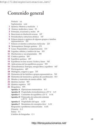 http://librosysolucionarios.net/
Contenido general
Prefacio xix
Suplementos xxiii
1 Química: Materia y medición 1
2 Átomos, moléculas y iones 33
3 Fórmulas, ecuaciones y moles 69
4 Reacciones en disolución acuosa 107
5 Periodicidad y estructura atómica 147
6 Enlaces iónicos y química de algunos grupos o familias
representativos 185
7 Enlaces covalentes y estructura molecular 223
8 Termoquímica: Energía química 273
9 Gases: Propiedades y comportamiento 315
10 Líquidos, sólidos y cambios de fase 353
11 Disoluciones y sus propiedades 399
12 Cinética química 439
13 Equilibrio químico 497
14 Equilibrios en fase acuosa: Ácidos y bases 543
15 Aplicaciones de los equilibrios acuosos 593
16 Termodinámica: Entropía, energía libre y equilibrio 647
17 Electroquímica 687
18 Hidrógeno, oxígeno y agua 737
19 Elementos de las familias o grupos representativos 769
20 Elementos de transición y química de coordinación 813
21 Metales y materiales de estado sólido 865
22 Química nuclear 903
23 Química orgánica 937
24 Bioquímica 979
Apéndice A Operaciones matemáticas A-1
Apéndice B Propiedades termodinámicas a 25 °C A-9
Apéndice C Constantes de equilibrio a 25 °C A-14
Apéndice D Potenciales de reducción estándar
a 25 °C A-18
Apéndice E Propiedades del agua A-20
Apéndice F Resúmenes de conceptos clave A-21
Respuestas a problemas seleccionados A-45
Glosario G-1
Índice I-1
Créditos de fotografías C-1
vii
www.FreeLibros.org
.
http://librosysolucionarios.net/
http://librosysolucionarios.net/
 