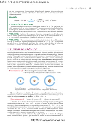 http://librosysolucionarios.net/
2.5 N Ú M E R O AT Ó M I C O 41
este caso iniciaremos con el conocimiento del ancho de la línea del lápiz, en milímetros,
luego la convertimos a metros y dividiremos el resultado entre el diámetro de un átomo
expresado en metros.
SOLUCIÓN
 ESTIMACIÓN DEL RESULTADO
La sección transversal de un átomo de carbono mide alrededor de 1010
m, por lo que para
cubrir una distancia de un metro se requieren 1010
átomos de carbono colocados lado a lado,
en tanto que 107
átomos de carbono cubrirían 1 mm y cerca de 0.3 × 107
(o bien, 3 × 106
; 3 mi-
llones) de átomos de carbono cubrirían 0.35 mm. La estimación está de acuerdo con la solución.
쑺 PROBLEMA 2.2 La lámina de oro que usó Rutherford en su experimento de la dispersión
tenía un espesor aproximado de 0.0002 pulgadas. Si un átomo de oro tiene un diámetro de 2.9
× 108
cm, ¿cuántos átomos caben en el espesor de la lámina de Rutherford?
쑺 PROBLEMA 2.3 Una manchita de carbono del tamaño de la cabeza de un alfiler contiene
cerca de 1019
átomos, el diámetro de un átomo de carbono es de 1.5 × 1010
m y la circunferen-
cia de la Tierra en el ecuador es de 40,075 km. ¿Por cuántas vueltas alrededor de la Tierra se
extenderían los átomos de esta manchita de carbono si se colocaran lado a lado?
2.5 NÚMERO ATÓMICO
Hasta este momento hemos descrito los átomos sólo en términos generales, pero no hemos
respondido a la pregunta más importante: ¿Qué es lo que hace que un átomo sea diferente
de otro? Por ejemplo, ¿en qué son distintos un átomo de oro y uno de carbono? La respues-
ta a esta pregunta es muy sencilla: los elementos difieren entre sí por el número de protones que
hay en el núcleo de sus átomos, valor que se conoce como número atómico (Z) del elemento.
Es decir, todos los átomos de un elemento dado contienen el mismo número de protones
en sus núcleos. Los átomos del hidrógeno, con número atómico 1, tienen un protón; los áto-
mos del helio, cuyo número atómico es 2, cuentan con dos protones; los de carbono, con
número atómico 6 tienen seis protones; y así sucesivamente. Por supuesto, un átomo neu-
tro contiene un número de electrones igual a su número de protones.
= Número de electrones alrededor del núcleo del átomo
Número atómico (Z) = Número de protones en el núcleo del átomo
Átomos = 0.35 mm *
1 m
1000 mm
*
1 átomo
1.5 * 10-10
m
= 2.3 * 106
átomos
1+ 6+ 79+
1− 6− 79−
Átomo de oro
(79 protones; 79 electrones)
Átomo de carbono
(6 protones; 6 electrones)
Átomo de hidrógeno
(1 protón; 1 electrón)
Además de los protones, el núcleo de la mayor parte de los átomos también contiene
neutrones. La suma del número de protones (Z) más el número de neutrones (N) de un
átomo se denomina número de masa (A). Es decir, A = Z  N.
La mayoría de los átomos de hidrógeno tienen un protón y ningún neutrón, por lo
que su número de masa es A  1  0  1. Casi todos los átomos de helio cuentan con dos
protones y dos neutrones, de manera que su número de masa es A  2  2  4. La ma-
yoría de los átomos de carbono tienen seis protones y seis neutrones, así que su número
de masa es A  6  6  12; y así sucesivamente. Excepto los del hidrógeno, los átomos
siempre contienen al menos tantos neutrones como protones, aunque no hay una manera
sencilla de predecir cuántos neutrones habrá en un átomo.
Observe que en el párrafo anterior se dijo que la mayoría de los átomos de hidrógeno
tienen número de masa igual a 1, que casi todos los átomos de helio tienen un número de
Número de masa (A) = Número de protones (Z) + Número de neutrones (N)
www.FreeLibros.org
http://librosysolucionarios.net/
http://librosysolucionarios.net/
 