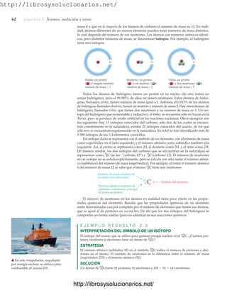http://librosysolucionarios.net/
42 Captítulo 2 Átomos, moléculas y iones
masa 4 y que en la mayoría de los átomos de carbono el número de masa es 12. En reali-
dad, átomos diferentes de un mismo elemento pueden tener números de masa distintos,
lo cual depende del número de sus neutrones. Los átomos con números atómicos idénti-
cos, pero distintos números de masa, se denominan isótopos. Por ejemplo, el hidrógeno
tiene tres isótopos.
1−
+
Protio: un protón
( ) y ningún neutrón;
número de masa = 1
1−
) y un neutrón ( );
número de masa = 2
1−
) y dos neutrones ( );
número de masa = 3
+ +
Deuterio: un protón
(
Tritio: un protón
(
Todos los átomos de hidrógeno tienen un protón en su núcleo (de otra forma no
serían hidrógeno), pero el 99.985% de ellos no tienen neutrones. Estos átomos de hidró-
geno, llamados protio, tienen número de masa igual a 1. Además, el 0.015% de los átomos
de hidrógeno llamados deuterio, tienen un neutrón y número de masa 2. Hay otros átomos de
hidrógeno, llamados tritio, que tienen dos neutrones y su número de masa es 3. Un isó-
topo del hidrógeno que es inestable y radiactivo, el tritio, se encuentra sólo en trazas en la
Tierra, pero se produce de modo artificial en los reactores nucleares. Otros ejemplos son
los siguientes: hay 13 isótopos conocidos del carbono, sólo dos de los cuales se encuen-
tran comúnmente en la naturaleza; existen 25 isótopos conocidos del uranio, de los que
sólo tres se encuentran regularmente en la naturaleza. En total se han identificado más de
3 500 isótopos de los 114 elementos conocidos.
Un isótopo dado se representa con el símbolo de su elemento, con el número de masa
como superíndice en el lado izquierdo, y el número atómico como subíndice también a la
izquierda. Así, el protio se representa como el deuterio como y el tritio como
De manera similar, los dos isótopos del carbono que se encuentran en la naturaleza se
representan como (se lee: “carbono 12”) y (carbono 13). El número de neutrones
en un isótopo no se señala explícitamente, pero se calcula con sólo restar el número atómi-
co (subíndice) del número de masa (superíndice). Por ejemplo, al restar el número atómico
6 del número de masa 12 se sabe que el átomo tiene seis neutrones.
6
12
C
6
13
C
6
12
C
1
3
H.
1
2
H,
1
1
H,
Número de masa (número de
protones más neutrones)
Número atómico (número de
protones o electrones, si es que
el átomo es neutro)
Símbolo del elemento
C
12
6
El número de neutrones en los átomos en realidad tiene poco efecto en las propie-
dades químicas del elemento. Resulta que las propiedades químicas de un elemento
están determinadas casi por completo por el número de electrones que tienen sus átomos,
que es igual al de protones en su núcleo. De ahí que los tres isótopos del hidrógeno se
comporten en forma similar (pero no idéntica) en sus reacciones químicas.
E J E M P L O R E S U E L T O 2 . 3
INTERPRETACIÓN DEL SÍMBOLO DE UN ISÓTOPO
El isótopo del uranio que se utiliza para generar energía nuclear es el ¿Cuántos pro-
tones, neutrones y electrones tiene un átomo de ?
ESTRATEGIA
El número atómico (subíndice 92) en el símbolo indica el número de protones y elec-
trones en el átomo. El número de neutrones es la diferencia entre el número de masa
(superíndice 235) y el número atómico (92).
SOLUCIÓN
Un átomo de tiene 92 protones, 92 electrones y 235  92  143 neutrones.
92
235
U
92
235
U
92
235
U
92
235
U.
䉱 En este rompehielos, impulsado
por energía nuclear, se utiliza como
combustible el uranio-235.
www.FreeLibros.org
http://librosysolucionarios.net/
http://librosysolucionarios.net/
 