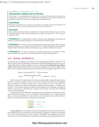 http://librosysolucionarios.net/
2.6 M A S A AT Ó M I C A 43
E J E M P L O R E S U E L T O 2 . 4
ENCUENTRE EL SÍMBOLO DE UN ISÓTOPO
El elemento X en concentraciones elevadas es tóxico para los humanos, pero en bajas con-
centraciones es esencial para la vida. Identifique al elemento X cuyos átomos contienen 24
protones y escriba el símbolo para el isótopo que tiene 28 neutrones.
ESTRATEGIA
El número de protones en el núcleo de un átomo es el número atómico del elemento. El
número de masa es la suma del número atómico más el de neutrones.
SOLUCIÓN
De acuerdo con la tabla periódica, el elemento con número atómico 24 es el cromo, Cr. El isó-
topo particular del cromo de este ejemplo tiene un número de masa de 24  28  52, que se
escribe así:
쑺 PROBLEMA 2.4 El isótopo se utiliza en medicina para diagnosticar desórdenes del
páncreas. ¿Cuántos protones, neutrones y electrones tiene un átomo de ?
쑺 PROBLEMA 2.5 El cloro, uno de los elementos de la sal de mesa (sodio y cloro), tiene dos
isótopos principales, cuyos números de masa son 35 y 37. Busque el número atómico del cloro,
indique cuántos neutrones contiene cada isótopo y luego escriba el símbolo de cada uno.
쑺 PROBLEMA 2.6 Un átomo del elemento X contiene 47 protones y 62 neutrones. Identi-
fique el elemento de que se trata y escriba el símbolo del isótopo correspondiente.
2.6 MASA ATÓMICA
Los átomos son tan pequeños que incluso la mota más pequeña de polvo contiene 1016
de
ellos.Así que la masa en gramos de un solo átomo es demasiado pequeña como para que con-
venga utilizarla, por lo que los químicos usan una unidad llamada unidad de masa atómica
(uma), también llamada dalton (Da) en el campo de la biología. Una uma se define exacta-
mente como la doceava parte de la masa de un átomo de y es igual a 1.660 539 × 1024
g:
Como la masa de los electrones de un átomo es despreciable, comparada con la de sus
protones y neutrones, definir 1 uma como 1/12 de la masa de un átomo de significa
que los protones y neutrones tienen, cada uno, una masa de casi 1 uma (tabla 2.1).
Entonces, la masa de un átomo expresada en unidades de masa atómica —llamada masa
isotópica— es un número cercano al número de masa del átomo. Por ejemplo, un átomo de
tiene una masa de 1.007 825 uma; un átomo de tiene una masa de 235.043 924
uma; y así sucesivamente.
La mayor parte de los elementos se presentan en la naturaleza en forma de una mez-
cla de diferentes isótopos. Así, si se consulta la tabla periódica en la contraportada del
libro, se verá, bajo el símbolo de cada elemento, un valor llamado masa atómica del ele-
mento (se entiende que son uma, aunque no se especifica).
92
235
U
1
1
H
6
12
C
1 uma =
Masa de un átomo de 6
12
C
12
= 1.660 539 * 10-24
g
Masa de un átomo de 6
12
C = 12 uma (exactas)
6
12
C
34
75
Se
34
75
Se
24
52
Cr.
Número atómico
Símbolo
Masa atómica
6
C
12.011
6
C
12.011
La masa atómica de un elemento es el promedio ponderado de las masas de los isóto-
pos del elemento que se presentan en forma natural. Por ejemplo, el carbono se encuentra
en la Tierra como una mezcla de dos isótopos, (98.89% de abundancia en la natu-
raleza) y (1.11% de abundancia). Aunque la masa isotópica de cualquier átomo de car-
6
13
C
6
12
C
www.FreeLibros.org
.
http://librosysolucionarios.net/
http://librosysolucionarios.net/
 
