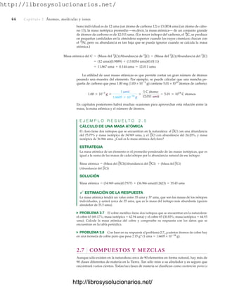 http://librosysolucionarios.net/
44 Captítulo 2 Átomos, moléculas y iones
bono individual es de 12 uma (un átomo de carbono 12) o 13.0034 uma (un átomo de cabo-
no 13), la masa isotópica promedio —es decir, la masa atómica— de un conjunto grande
de átomos de carbono es de 12.011 uma. (Un tercer isótopo del carbono, el se produce
en pequeñas cantidades en la atmósfera superior cuando los rayos cósmicos chocan con
el pero su abundancia es tan baja que se puede ignorar cuando se calcula la masa
atómica.)
7
14
N,
6
14
C,
= 11.867 uma + 0.144 uma = 12.011 uma
= (12 uma)(0.9889) + (13.0034 uma)(0.0111)
Masa atómica del C = (Masa del 6
12
C)(Abundancia de 6
12
C) + (Masa del 6
13
C)(Abundancia del 6
13
C)
La utilidad de usar masas atómicas es que permite contar un gran número de átomos
pesando una muestra del elemento. Por ejemplo, se puede calcular que una mancha pe-
queña de carbono que pesa 1.00 mg (1.00 × 103
g) contiene 5.01 × 1019
átomos de carbono:
En capítulos posteriores habrá muchas ocasiones para aprovechar esta relación entre la
masa, la masa atómica y el número de átomos.
E J E M P L O R E S U E L T O 2 . 5
CÁLCULO DE UNA MASA ATÓMICA
El cloro tiene dos isótopos que se encuentran en la naturaleza: el con una abundancia
del 75.77% y masa isotópica de 34.969 uma, y el con abundancia del 24.23%, y masa
isotópica de 36.966 uma. ¿Cuál es la masa atómica del cloro?
ESTRATEGIA
La masa atómica de un elemento es el promedio ponderado de las masas isotópicas, que es
igual a la suma de las masas de cada isótopo por la abundancia natural de ese isótopo:
SOLUCIÓN
 ESTIMACIÓN DE LA RESPUESTA
La masa atómica tendrá un valor entre 35 uma y 37 uma, que son las masas de los isótopos
individuales, y estará cerca de 35 uma, que es la masa del isótopo más abundante (quizás
alrededor de 35.5 uma).
쑺 PROBLEMA 2.7 El cobre metálico tiene dos isótopos que se encuentran en la naturaleza:
el cobre 63 (69.17%; masa isotópica  62.94 uma) y el cobre 65 (30.83%; masa isotópica  64.93
uma). Calcule la masa atómica del cobre y compruebe su respuesta con los datos que se
encuentran en la tabla periódica.
쑺 PROBLEMA 2.8 Con base en su respuesta al problema 2.7, ¿cuántos átomos de cobre hay
en una moneda de cobre puro que pesa 2.15 g? (1 uma ⫽ 1.6605 × 10⫺24
g).
2.7 COMPUESTOS Y MEZCLAS
Aunque sólo existen en la naturaleza cerca de 90 elementos en forma natural, hay más de
90 clases diferentes de materia en la Tierra. Tan sólo mire a su alrededor y es seguro que
encontrará varios cientos. Todas las clases de materia se clasifican como sustancias puras o
Masa atómica = (34.969 uma)(0.7577) + (36.966 uma)(0.2423) = 35.45 uma
(Abundancia del 17
37
Cl)
+ (Masa del 17
37
Cl)
Masa atómica = (Masa del 17
35
Cl)(Abundancia del 17
35
Cl)
17
37
Cl
17
35
Cl
1.00 * 10-3
g *
1 uma
1.6605 * 10-24
g
*
1 C átomo
12.011 uma
= 5.01 * 1019
C átomos
www.FreeLibros.org
http://librosysolucionarios.net/
http://librosysolucionarios.net/
 