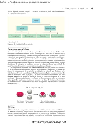 http://librosysolucionarios.net/
2.7 C O M P U E S T O S Y M E Z C L A S 45
Mezclas
Heterogéneas Homogéneas Elementos Compuestos químicos
Sustancias puras
Materia
FIGURA 2.7
Esquema de clasificación de la materia.
mezclas, según se ilustra en la figura 2.7. A la vez, las sustancias puras sólo son los elemen-
tos y los compuestos químicos.
Dos átomos
de oxígeno
Cuatro átomos
de hidrógeno
Dos moléculas de agua
(H2O, un compuesto químico)
+ +
H H
H H
H H
O O
O
H H
O
O2 + 2 H2 2 H2O
Compuestos químicos
Un compuesto químico es una sustancia que se forma cuando los átomos de dos o más
elementos diferentes se combinan en una forma específica para crear un material nuevo
con propiedades distintas por completo a las de los elementos que lo constituyen. Un com-
puesto tiene una composición constante en todas sus partes, y sus unidades constituyen-
tes son idénticas. Por ejemplo, cuando los átomos de sodio (un metal suave y plateado) se
combinan con átomos de cloro (gas tóxico amarillo verdoso) se forma el sólido blanco tan
familiar para nosotros llamado cloruro de sodio (sal de mesa). De manera similar, cuando
dos átomos de hidrógeno se combinan con uno de oxígeno se forma una molécula de
agua. Tales transformaciones son ejemplos de reacciones químicas.
Un compuesto se representa con su fórmula condensada, que consiste en los símbo-
los de los elementos constituyentes seguidos de un subíndice para indicar el número de
átomos de cada elemento. Si no se indica un subíndice, se entiende que el número es 1.
Así, el cloruro de sodio se escribe como NaCl, el agua como H2O y la sacarosa (azúcar de
mesa) se representa como C12H22O11. Una reacción química se representa por una
ecuación química, en la que las sustancias de inicio, o reactivos, aparecen en el lado
izquierdo, y las sustancias finales, o productos, en el derecho; entre ellos se coloca una
flecha que indica una transformación. Los números y las clases de átomos son los mismos
en ambos lados de la flecha de reacción, según lo requiere la ley de conservación de la
masa (sección 2.1).
Mezclas
A diferencia de los compuestos químicos, cuyas unidades constituyentes son idénticas,
las mezclas son uniones simples de dos o más sustancias que se agregan en proporción
arbitraria sin que haya cambio químico alguno. De esta forma, el hidrógeno y el oxígeno
gaseosos pueden mezclarse en cualquier proporción sin modificarse (en tanto no haya
www.FreeLibros.org
http://librosysolucionarios.net/
http://librosysolucionarios.net/
 