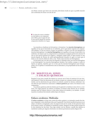 http://librosysolucionarios.net/
46 Captítulo 2 Átomos, moléculas y iones
䉴 La arena de cuarzo cristalino
de esta bahía es un compuesto
puro (SiO2), pero el agua de mar
es una mezcla líquida de muchos
compuestos disueltos en el agua.
Las mezclas se clasifican en heterogéneas y homogéneas. Las mezclas heterogéneas son
aquellas en las que el mezclado no es uniforme, por lo que tienen regiones de composi-
ción distinta. La sal con azúcar, el agua con gasolina y el polvo con aire son ejemplos de
mezclas heterogéneas. Las mezclas homogéneas son aquellas en las que el mezclado sí es
uniforme, de manera que su composición es constante en cualquier parte de la mezcla. El
aire es una mezcla gaseosa de oxígeno y nitrógeno (sobre todo), el agua marina es una
mezcla líquida de cloruro de sodio (principalmente) disuelto en agua, en tanto que el
latón es una mezcla sólida de cobre y cinc. Todas estas mezclas son homogéneas.
Es frecuente que con sólo mirar los líquidos se distinga entre una mezcla homogénea
y una heterogénea. Las mezclas heterogéneas tienden a ser turbias, aunque si están en
reposo se separan, mientras que no es raro que las mezclas homogéneas sean transpa-
rentes. En el capítulo 11 estudiaremos más la naturaleza y las propiedades de las mezclas
líquidas.
2.8 MOLÉCULAS, IONES
Y ENLACES QUÍMICOS
Imagine lo que pasa cuando dos átomos se acercan uno al otro al comienzo de una reac-
ción química. Como los electrones de un átomo ocupan un volumen mucho mayor que el
núcleo, son los electrones los que entran en contacto cuando los átomos colisionan. Así,
son ellos los que forman las conexiones o enlaces químicos que unen a los átomos en los
compuestos.
Los enlaces químicos entre los átomos por lo general se clasifican como iónicos y cova-
lentes. Por regla general, los enlaces covalentes se forman entre átomos de no metales,
mientras que los enlaces iónicos se dan entre átomos de metales y no metales. A conti-
nuación se analizan brevemente ambos tipos de enlaces.
Enlaces covalentes: Moléculas
El enlace covalente es el tipo más común de enlace químico y se presenta cuando dos áto-
mos comparten varios electrones (dos, por lo general). Una forma sencilla de pensar en un
enlace covalente es imaginarlo como un juego de tirar de la cuerda. Si dos personas tiran
de la misma cuerda, en realidad se mantienen unidas. Ninguna de ellas puede escapar de
la otra mientras las dos tiren. Pasa algo similar con los átomos: cuando dos átomos se
mantienen unidos por algunos electrones, los átomos permanecen juntos (figura 2.8).
una flama cercana que inicie una reacción), del mismo modo en que es posible mezclar
una cucharada de azúcar con otra de sal.
www.FreeLibros.org
.
http://librosysolucionarios.net/
http://librosysolucionarios.net/
 