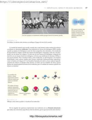 http://librosysolucionarios.net/
2.8 M O L É C U L A S , I O N E S Y E N L A C E S Q U Í M I C O S 47
La unidad de materia que resulta cuando dos o más átomos están unidos por enlaces
covalentes se denomina molécula. Una molécula de cloruro de hidrógeno (HCl) resulta
cuando un átomo de hidrógeno y uno de cloro comparten dos electrones. Una molécula
de agua (H2O) se origina cuando dos átomos de hidrógeno comparten, cada uno, dos elec-
trones con un átomo de oxígeno. Si cada uno de tres átomos de hidrógeno comparte un
electrón con un mismo átomo de nitrógeno, se forma una molécula de amoniaco (NH3), y
así sucesivamente. Para visualizar éstas y otras moléculas, es útil imaginar a los átomos
individuales como esferas unidas para formar moléculas tridimensionales específicas,
como se ilustra en la figura 2.9. Los modelos llamados de esferas y líneas indican específi-
camente los enlaces covalentes entre átomos, en tanto que los modelos de llenar espacios
ilustran de manera general la forma de la molécula, pero no señalan de manera explícita los
enlaces covalentes.
+ +
Los dos equipos se mantienen unidos porque tiran de la misma cuerda.
De manera similar, dos
átomos permanecen
unidos cuando los dos
núcleos (+) tiran de los
mismos electrones
(puntos).
FIGURA 2.8
Un enlace covalente entre átomos es análogo al juego de tirar de la cuerda.
Cloruro de hidrógeno
(HCl)
Agua
(H2O)
Amoniaco
(NH3)
Metano
(CH4)
Los modelos de
esferas y líneas
representan átomos
(esferas) unidos por
enlaces covalentes
(líneas).
El modelo de llenar
espacios representa
la forma general de la
molécula, pero no
muestra de forma
explícita los
enlaces covalentes.
FIGURA 2.9
Dibujos como éstos ayudan a visualizar las moléculas.
Por lo regular, los químicos representan una molécula con su fórmula estructural,
que indica las conexiones específicas entre los átomos, por lo que da mucha más informa-
www.FreeLibros.org
http://librosysolucionarios.net/
http://librosysolucionarios.net/
 