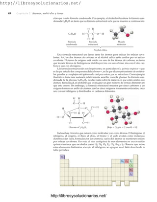 http://librosysolucionarios.net/
48 Captítulo 2 Átomos, moléculas y iones
ción que la sola fórmula condensada. Por ejemplo, el alcohol etílico tiene la fórmula con-
densada C2H6O, en tanto que su fórmula estructural es la que se muestra a continuación:
Fórmula
condensada
Fórmula
estructural
Alcohol etílico
Modelo
molecular
C2H6O H O H
H
H
C
H
H
C
H
H
C
C
H
O
C
C
C
C
H
O
H
O
H
Glucosa—C6H12O6 [Rojo ⫽ O, gris ⫽ C, marfil ⫽ H]
H
H
O
O
H
H
H
H
O
Una fórmula estructural usa líneas entre los átomos para indicar los enlaces cova-
lentes. Así, los dos átomos de carbono en el alcohol etílico están unidos por un enlace
covalente. El átomo de oxígeno está unido con uno de los átomos de carbono, en tanto
que los seis átomos de hidrógeno se distribuyen tres con un carbono, dos con el otro car-
bono y uno con el oxígeno.
Las fórmulas estructurales son importantes, en particular en la química orgánica —que
es la que estudia los compuestos del carbono—, en la que el comportamiento de molécu-
las grandes y complejas está gobernado casi por entero por su estructura. Como ejemplo
ilustrativo, tome una sustancia relativamente sencilla, como la glucosa. La fórmula con-
densada de la glucosa, C6H12O6, no dice nada sobre la manera en que están unidos sus
átomos. En realidad, es probable que se imagine un gran número de formas diferentes en
que esto ocurre. Sin embargo, la fórmula estructural muestra que cinco carbonos y un
oxígeno forman un anillo de átomos, con los cinco oxígenos remanentes enlazados, cada
uno con un hidrógeno y distribuidos en carbonos diferentes.
Incluso hay elementos que existen como moléculas y no como átomos. El hidrógeno, el
nitrógeno, el oxígeno, el flúor, el cloro, el bromo y el yodo existen como moléculas
diatómicas (es decir, formadas por dos átomos), cuyos dos átomos se mantienen unidos
por enlaces covalentes. Por esto, al usar cualquiera de esos elementos en una ecuación
química tenemos que escribirlos como H2, N2, O2, F2, Cl2, Br2 y I2. Observe que todos
estos elementos diatómicos, excepto el hidrógeno, se agrupan en el lado derecho de la
tabla periódica.
H2
F2
O2
N2
Cl2
Br2
I2
www.FreeLibros.org
http://librosysolucionarios.net/
http://librosysolucionarios.net/
 