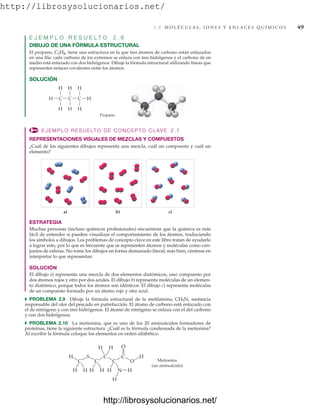 http://librosysolucionarios.net/
2.8 M O L É C U L A S , I O N E S Y E N L A C E S Q U Í M I C O S 49
E J E M P L O R E S U E L T O 2 . 6
DIBUJO DE UNA FÓRMULA ESTRUCTURAL
El propano, tiene una estructura en la que tres átomos de carbono están enlazados
en una fila: cada carbono de los extremos se enlaza con tres hidrógenos y el carbono de en
medio está enlazado con dos hidrógenos. Dibuje la fórmula estructural utilizando líneas que
representen enlaces covalentes entre los átomos.
SOLUCIÓN
C3H8,
H
H
H C C C
H H
H
Propano
H
H
a) b) c)
EJEMPLO RESUELTO DE CONCEPTO CLAVE 2.7
REPRESENTACIONES VISUALES DE MEZCLAS Y COMPUESTOS
¿Cuál de los siguientes dibujos representa una mezcla, cuál un compuesto y cuál un
elemento?
ESTRATEGIA
Muchas personas (incluso químicos profesionales) encuentran que la química es más
fácil de entender si pueden visualizar el comportamiento de los átomos, traduciendo
los símbolos a dibujos. Los problemas de concepto clave en este libro tratan de ayudarlo
a lograr esto, por lo que es frecuente que se representen átomos y moléculas como con-
juntos de esferas. No tome los dibujos en forma demasiado literal; más bien, céntrese en
interpretar lo que representan.
SOLUCIÓN
El dibujo a) representa una mezcla de dos elementos diatómicos, uno compuesto por
dos átomos rojos y otro por dos azules. El dibujo b) representa moléculas de un elemen-
to diatómico, porque todos los átomos son idénticos. El dibujo c) representa moléculas
de un compuesto formado por un átomo rojo y otro azul.
쑺 PROBLEMA 2.9 Dibuje la fórmula estructural de la metilamina, CH5N, sustancia
responsable del olor del pescado en putrefacción. El átomo de carbono está enlazado con
el de nitrógeno y con tres hidrógenos. El átomo de nitrógeno se enlaza con el del carbono
y con dos hidrógenos.
쑺 PROBLEMA 2.10 La metionina, que es uno de los 20 aminoácidos formadores de
proteínas, tiene la siguiente estructura. ¿Cuál es la fórmula condensada de la metionina?
Al escribir la fórmula coloque los elementos en orden alfabético.
C
H
H
H
S
C
H
H H
H
C O
O
N
H H
Metionina
(un aminoácido)
H
H
C C
www.FreeLibros.org
.
http://librosysolucionarios.net/
http://librosysolucionarios.net/
 