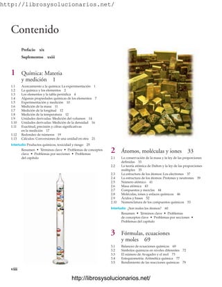 http://librosysolucionarios.net/
Prefacio xix
Suplementos xxiii
1 Química: Materia
y medición 1
1.1 Acercamiento a la química: La experimentación 1
1.2 La química y los elementos 2
1.3 Los elementos y la tabla periódica 4
1.4 Algunas propiedades químicas de los elementos 7
1.5 Experimentación y medición 10
1.6 Medición de la masa 11
1.7 Medición de la longitud 12
1.8 Medición de la temperatura 12
1.9 Unidades derivadas: Medición del volumen 14
1.10 Unidades derivadas: Medición de la densidad 16
1.11 Exactitud, precisión y cifras significativas
en la medición 17
1.12 Redondeo de números 19
1.13 Cálculos: Conversiones de una unidad en otra 21
Interludio Productos químicos, toxicidad y riesgo 25
Resumen • Términos clave • Problemas de conceptos
clave • Problemas por secciones • Problemas
del capítulo
Contenido
viii
2 Átomos, moléculas y iones 33
2.1 La conservación de la masa y la ley de las proporciones
definidas 33
2.2 La teoría atómica de Dalton y la ley de las proporciones
múltiples 35
2.3 La estructura de los átomos: Los electrones 37
2.4 La estructura de los átomos: Protones y neutrones 39
2.5 Número atómico 41
2.6 Masa atómica 43
2.7 Compuestos y mezclas 44
2.8 Moléculas, iones y enlaces químicos 46
2.9 Ácidos y bases 52
2.10 Nomenclatura de los compuestos químicos 53
Interludio ¿Son reales los átomos? 60
Resumen • Términos clave • Problemas
de conceptos clave • Problemas por secciones •
Problemas del capítulo
3 Fórmulas, ecuaciones
y moles 69
3.1 Balanceo de ecuaciones químicas 69
3.2 Símbolos químicos en niveles diferentes 72
3.3 El número de Avogadro y el mol 73
3.4 Estequiometría: Aritmética química 77
3.5 Rendimiento de las reacciones químicas 79
www.FreeLibros.org
http://librosysolucionarios.net/
http://librosysolucionarios.net/
 